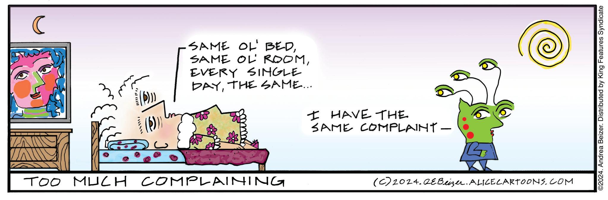 Sharing OCR: C n?ufrrEVERY SINGLE DAYTHE SAME... I HAVE THE SAME COMPLAINT - TOO MUCH COMPLAINING (C)2024.QEBeizer. ALICECARTOONS.COM ©2024. Andrea Beizer. Distributed by King Features Syndicate C n ? ufrrSAME OL ' BEDSAME OL ROOMEVERY SINGLE DAYTHE SAME ... I HAVE THE SAME COMPLAINT - TOO MUCH COMPLAINING ( C ) 2024.QEBeizer . ALICECARTOONS.COM © 2024 . Andrea Beizer . Distributed by King Features Syndicate