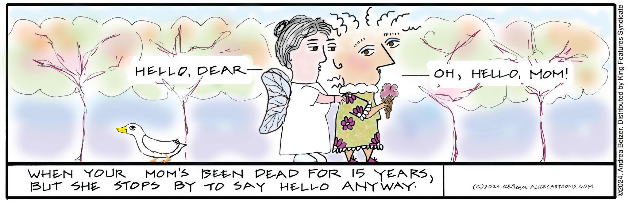 Mammal OCR: HELLODEAR. OHMOM! WHEN YOUR MOM'S BEEN DEAD FOR 15 YEARSBUT SHE STOPS BY TO SAY HELLO ANY WAY. (C) 2024.QeBeizer. ALICECARTOONS.COM ©2024. Andrea Beizer. Distributed by King Features Syndicate HELLODEAR . OHMOM ! WHEN YOUR MOM'S BEEN DEAD FOR 15 YEARSBUT SHE STOPS BY TO SAY HELLO ANY WAY . ( C ) 2024.QeBeizer . ALICECARTOONS.COM © 2024 . Andrea Beizer . Distributed by King Features Syndicate