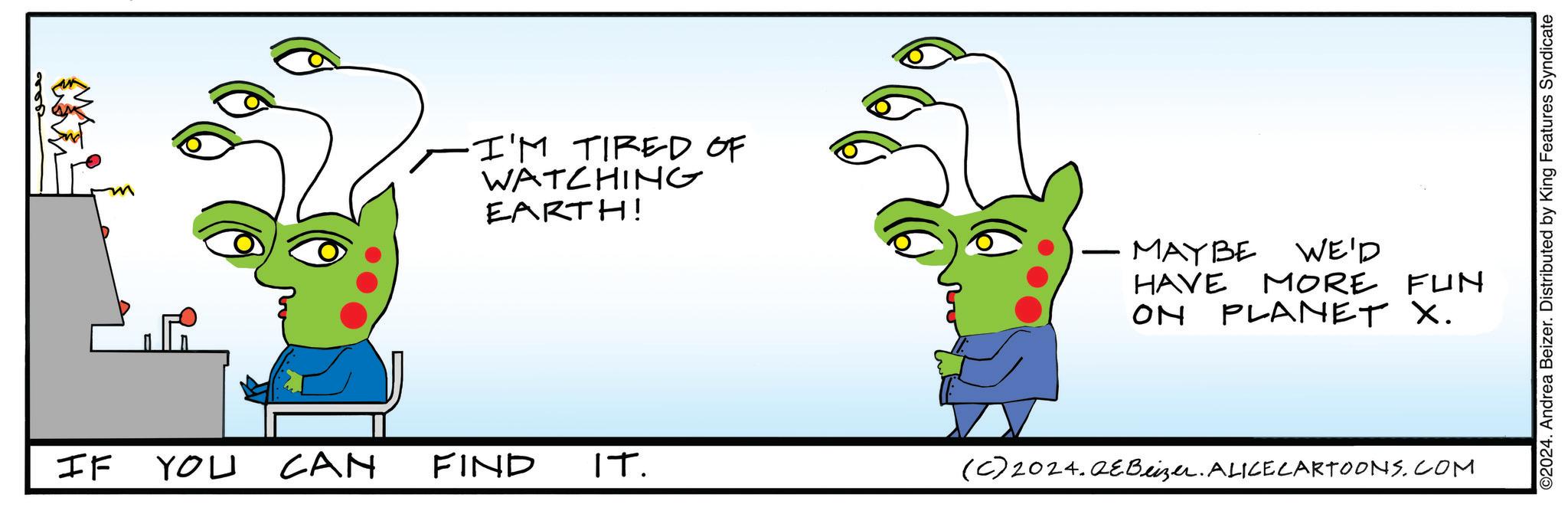 Line OCR: ·I'M TIRED OF WATCHING EARTH! MAYBE WE'D HAVE MORE FUN ON PLANET X. IF YOU CAN FIND IT. (C)2024.QEBeizer. ALICE CARTOONS.COM ©2024. Andrea Beizer. Distributed by King Features Syndicate · I'M TIRED OF WATCHING EARTH ! MAYBE WE'D HAVE MORE FUN ON PLANET X. IF YOU CAN FIND IT . ( C ) 2024.QEBeizer . ALICE CARTOONS.COM © 2024 . Andrea Beizer . Distributed by King Features Syndicate