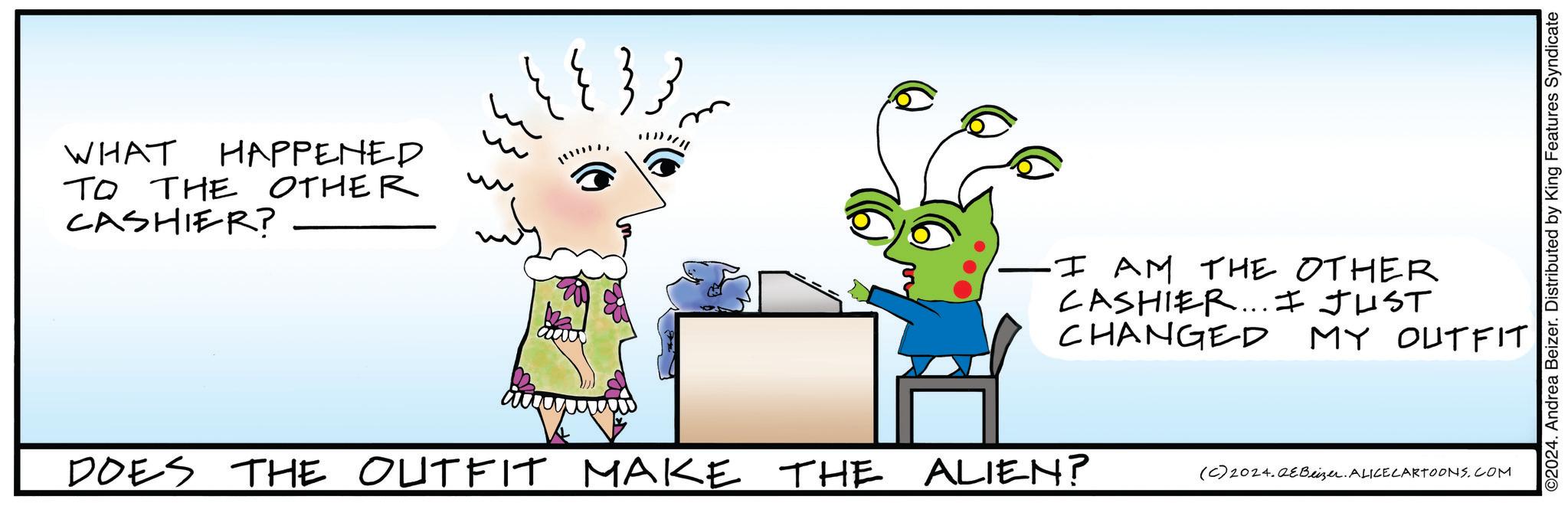 Line OCR: WHAT HAPPENED TO THE OTHER CASHIER? -I AM THE OTHER CASHIER... I JUST CHANGED MY OUTFIT DOES THE OUTFIT MAKE THE ALIEN? (C) 2024.QEBeizer. ALICECARTOONS.COM ©2024. Andrea Beizer. Distributed by King Features Syndicate WHAT HAPPENED TO THE OTHER CASHIER ? -I AM THE OTHER CASHIER ... I JUST CHANGED MY OUTFIT DOES THE OUTFIT MAKE THE ALIEN ? ( C ) 2024.QEBeizer . ALICECARTOONS.COM © 2024 . Andrea Beizer . Distributed by King Features Syndicate