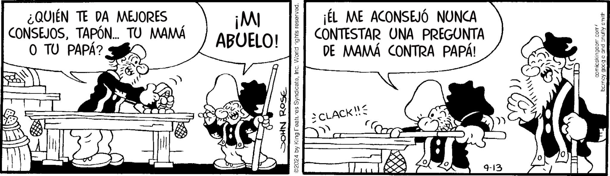 Rectangle OCR: ¿QUIEN TE DA MEJORES CONSEJOSTAPÓN... TU MAMÁ O TU PAPÁ? IW! ABUELO! JOHN ROSE ©2024 by King Features SyndicateInc. World rights reserved. ¡EL ME ACONSEJÓ NUNCA CONTESTAR UNA PREGUNTA DE MAMÁ CONTRA PAPÁ! CLACK!! A 9-13 comicskingcom.com/ barney googe and snuffy smith ¿ QUIEN TE DA MEJORES CONSEJOSTAPÓN ... TU MAMÁ O TU PAPÁ ? IW ! ABUELO ! JOHN ROSE © 2024 by King Features SyndicateInc. World rights reserved . ¡ EL ME ACONSEJÓ NUNCA CONTESTAR UNA PREGUNTA DE MAMÁ CONTRA PAPÁ ! CLACK !! A 9-13 comicskingcom.com/ barney googe and snuffy smith