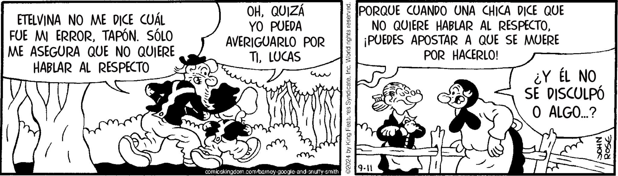 Illustration OCR: ETELVINA NO ME DICE CUÁL FUE MI ERRORTAPÓN. SÓLO ME ASEGURA QUE NO QUIERE HABLAR AL RESPECTO OHQUIZÁ YO PUEDA AVERIGUARLO POR TILUCAS comicskingdom.com/barney-google-and-snuffy-smith ©2024 by King Features SyndicateInc. World rights reserved. 9-11 PORQUE CUANDO UNA CHICA DICE QUE NO QUIERE HABLAR AL RESPECTO¡PUEDES APOSTAR A QUE SE MUERE POR HACERLO! ¿Y ÉL NO SE DISCULPÓ O ALGO...? SOHN' ROSE ETELVINA NO ME DICE CUÁL FUE MI ERRORTAPÓN . SÓLO ME ASEGURA QUE NO QUIERE HABLAR AL RESPECTO OHQUIZÁ YO PUEDA AVERIGUARLO POR TILUCAS comicskingdom.com/barney-google-and-snuffy-smith © 2024 by King Features SyndicateInc. World rights reserved . 9-11 PORQUE CUANDO UNA CHICA DICE QUE NO QUIERE HABLAR AL RESPECTO¡ PUEDES APOSTAR A QUE SE MUERE POR HACERLO ! ¿ Y ÉL NO SE DISCULPÓ O ALGO ... ? SOHN ' ROSE