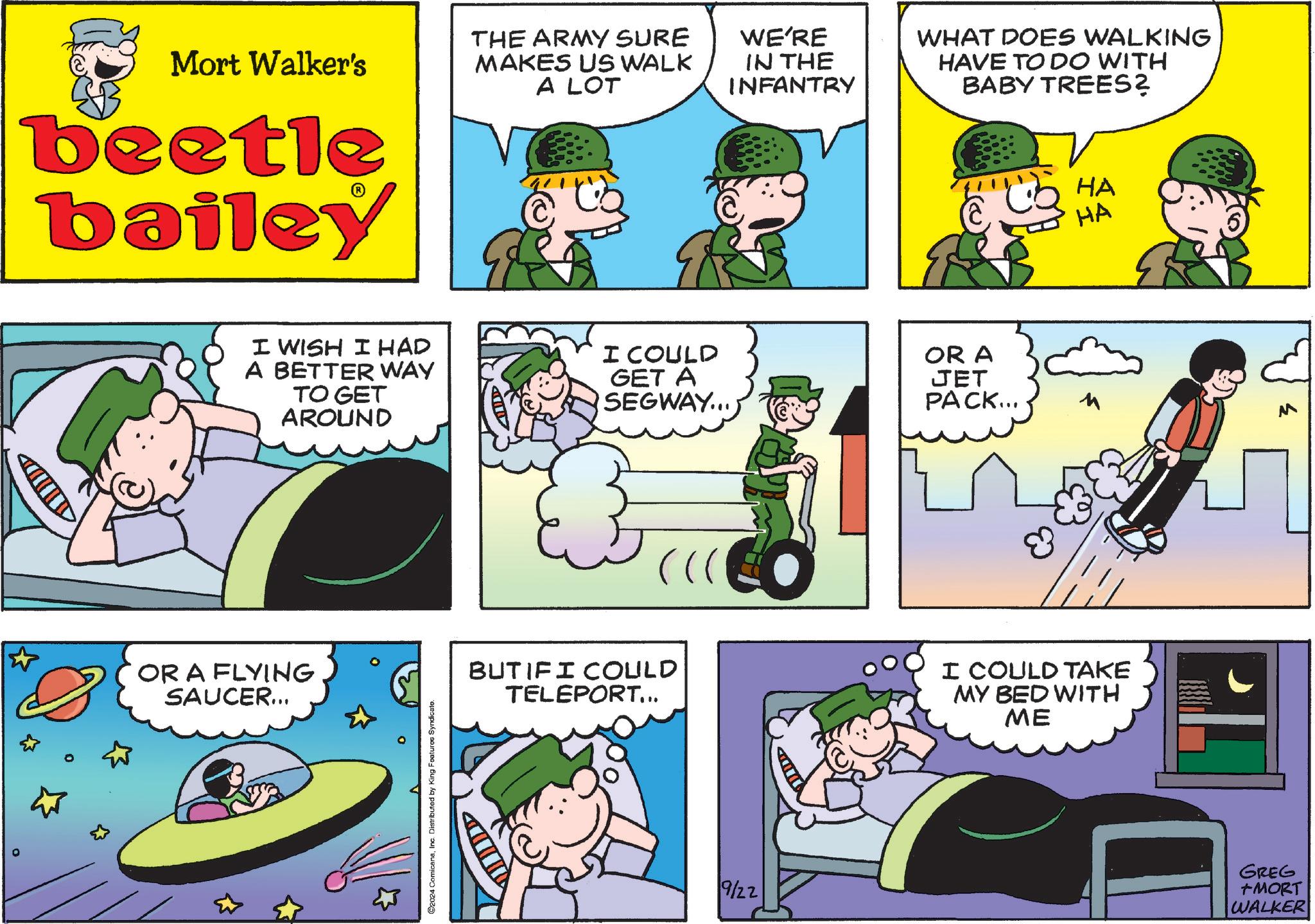 Comics OCR: Mort Walker's beetle bailey THE ARMY SURE MAKES US WALK A LOT WE'RE IN THE INFANTRY WHAT DOES WALKING HAVE TO DO WITH BABY TREES? HA HA I WISH I HAD A BETTER WAY TO GET AROUND I COULD GET A SEGWAY...) OR A JET PACK... OR A FLYING SAUCER... C2024 ComicanaInc. Distributed by King Features Syndicate. BUT IFI COULD TELEPORT... I COULD TAKE MY BED WITH ME 9/22 GREG +MORT WALKER M Mort Walker's beetle bailey THE ARMY SURE MAKES US WALK A LOT WE'RE IN THE INFANTRY WHAT DOES WALKING HAVE TO DO WITH BABY TREES ? HA HA I WISH I HAD A BETTER WAY TO GET AROUND I COULD GET A SEGWAY ... ) OR A JET PACK ... OR A FLYING SAUCER ... C2024 ComicanaInc. Distributed by King Features Syndicate . BUT IFI COULD TELEPORT ... I COULD TAKE MY BED WITH ME 9/22 GREG + MORT WALKER M