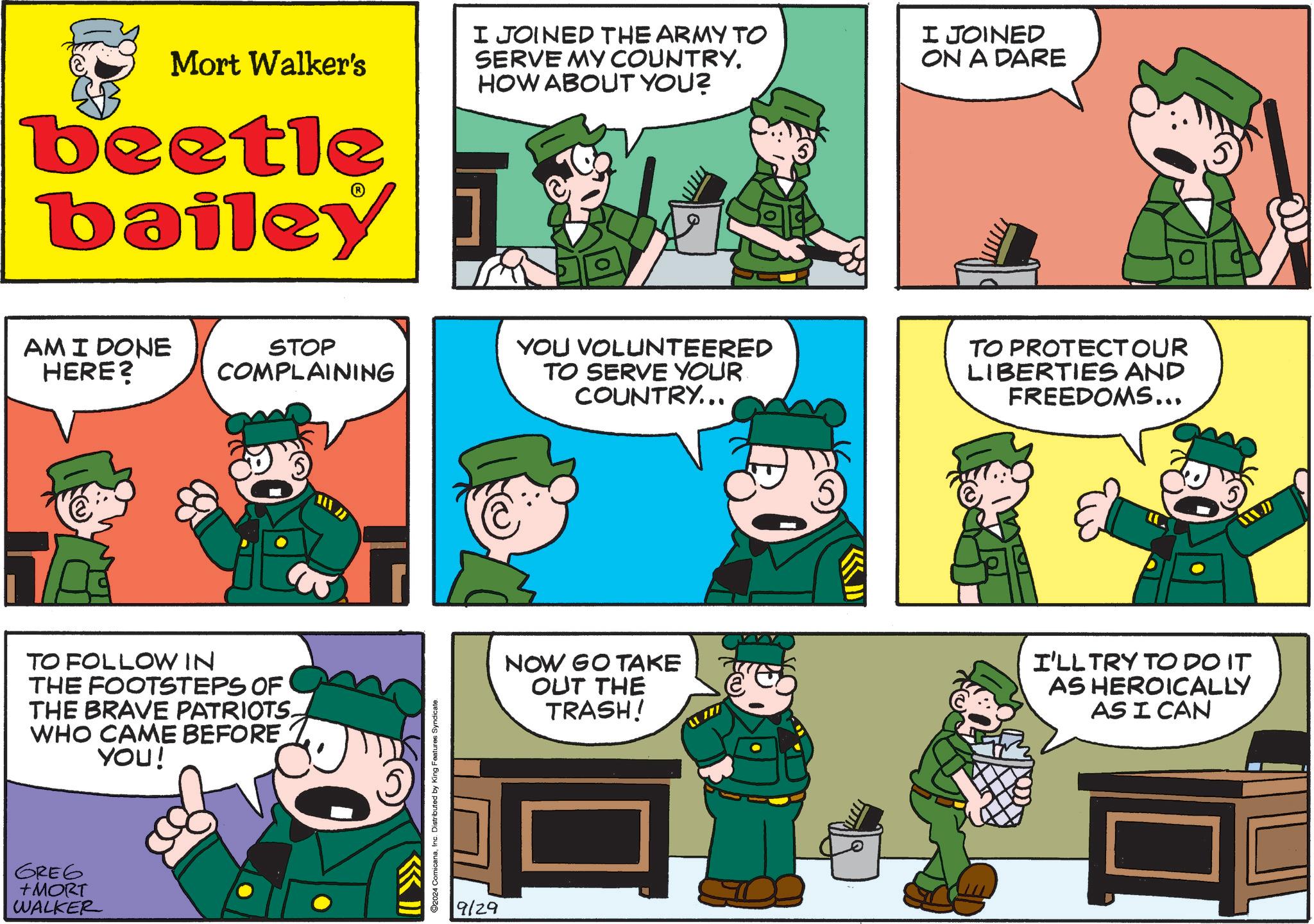 Art OCR: Mort Walker's beetle bailey AMI DONE HERE? I JOINED THE ARMY TO SERVE MY COUNTRY. HOW ABOUT YOU? I JOINED ON A DARE STOP COMPLAINING YOU VOLUNTEERED TO SERVE YOUR COUNTRY... TO PROTECTOUR LIBERTIES AND FREEDOMS... JA TO FOLLOW IN THE FOOTSTEPS OF THE BRAVE PATRIOTS. WHO CAME BEFORE YOU! GREG +MORT WALKER ©2024 ComicanaInc. Distributed by King Features Syndicate. 9/29 NOW GO TAKE OUT THE TRASH! I'LL TRY TO DO IT AS HEROICALLY AS I CAN Mort Walker's beetle bailey AMI DONE HERE ? I JOINED THE ARMY TO SERVE MY COUNTRY . HOW ABOUT YOU ? I JOINED ON A DARE STOP COMPLAINING YOU VOLUNTEERED TO SERVE YOUR COUNTRY ... TO PROTECTOUR LIBERTIES AND FREEDOMS ... JA TO FOLLOW IN THE FOOTSTEPS OF THE BRAVE PATRIOTS . WHO CAME BEFORE YOU ! GREG + MORT WALKER © 2024 ComicanaInc. Distributed by King Features Syndicate . 9/29 NOW GO TAKE OUT THE TRASH ! I'LL TRY TO DO IT AS HEROICALLY AS I CAN