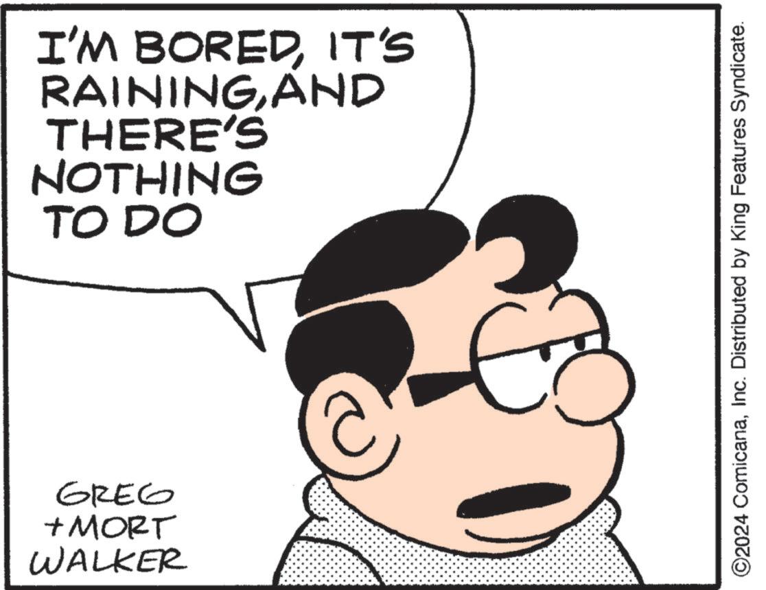 Cartoon OCR: I'M BOREDIT'S RAININGAND THERE'S NOTHING TO DO GREG + MORT WALKER ©2024 ComicanaInc. Distributed by King Features Syndicate. I'M BOREDIT'S RAININGAND THERE'S NOTHING TO DO GREG + MORT WALKER © 2024 ComicanaInc. Distributed by King Features Syndicate .
