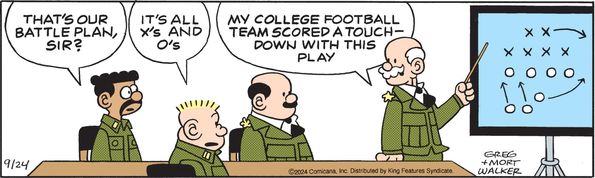 People OCR: THAT'S OUR BATTLE PLANSIR? IT'S ALL X'S AND O's MY COLLEGE FOOTBALL TEAM SCORED A TOUCH- DOWN WITH THIS PLAY X X X X X X O 00 9/24 DOC DOO 000 ©2024 ComicanaInc. Distributed by King Features Syndicate. GREG + MORT WALKER THAT'S OUR BATTLE PLANSIR ? IT'S ALL X'S AND O's MY COLLEGE FOOTBALL TEAM SCORED A TOUCH- DOWN WITH THIS PLAY X X X X X X O 00 9/24 DOC DOO 000 © 2024 ComicanaInc. Distributed by King Features Syndicate . GREG + MORT WALKER