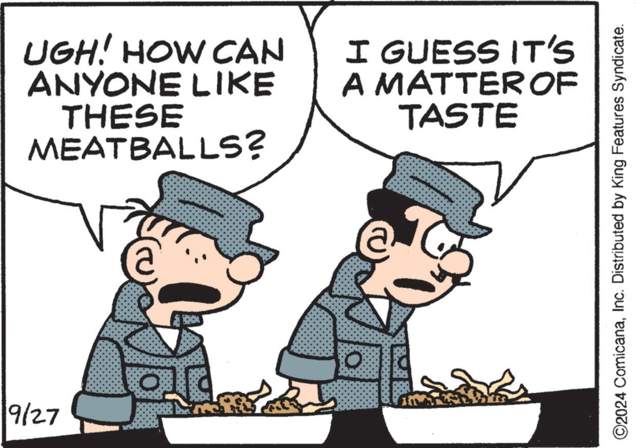 Rectangle OCR: UGH! HOW CAN ANYONE LIKE THESE MEATBALLS? I GUESS IT'S A MATTER OF TASTE 9/27 0 ©2024 ComicanaInc. Distributed by King Features Syndicate. UGH ! HOW CAN ANYONE LIKE THESE MEATBALLS ? I GUESS IT'S A MATTER OF TASTE 9/27 0 © 2024 ComicanaInc. Distributed by King Features Syndicate .