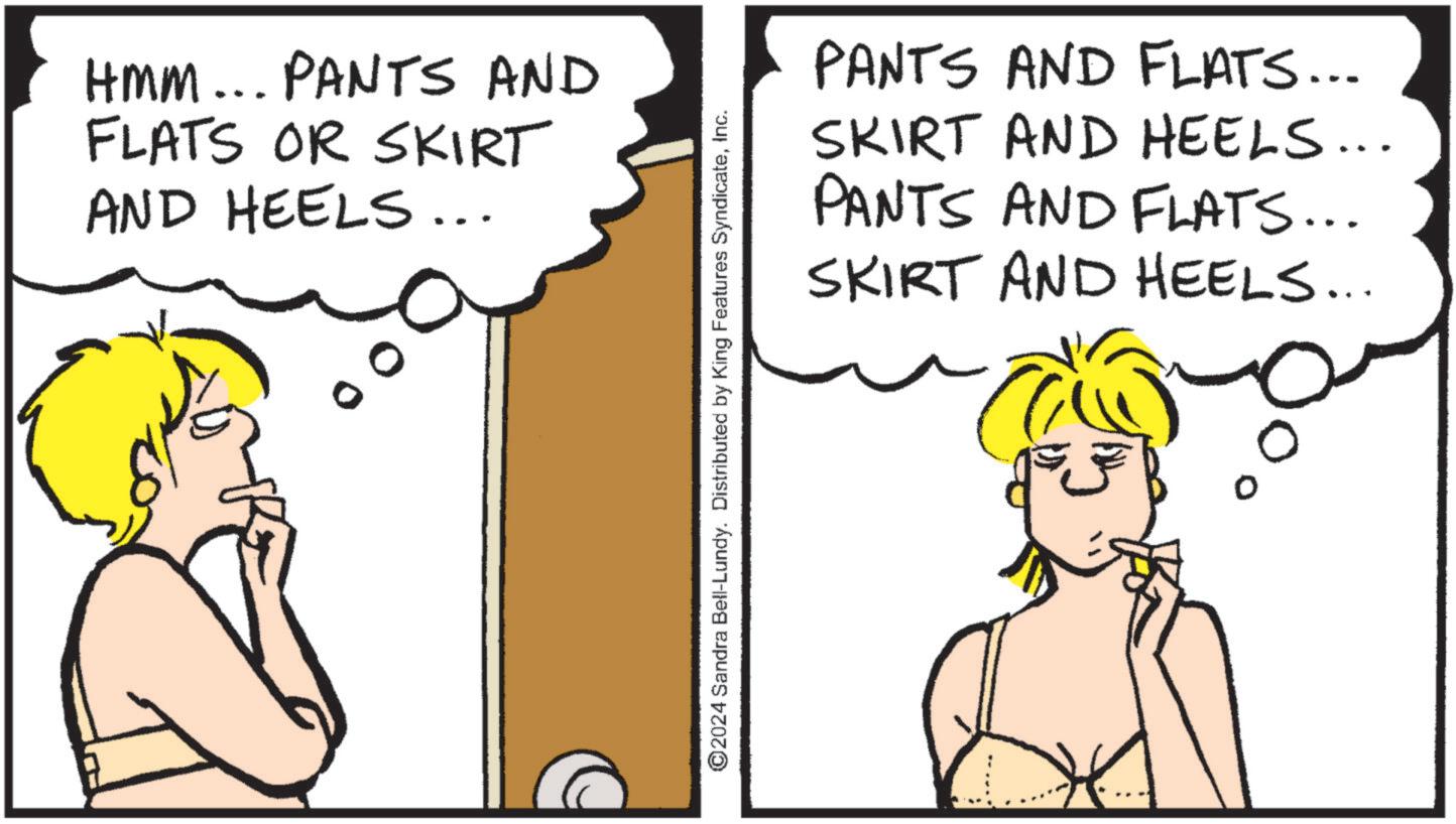Cartoon OCR: HMM... PANTS AND FLATS OR SKIRT AND HEELS... ©2024 Sandra Bell-Lundy. Distributed by King Features SyndicateInc. PANTS AND FLATS... SKIRT AND HEELS... PANTS AND FLATS... SKIRT AND HEELS... HMM ... PANTS AND FLATS OR SKIRT AND HEELS ... © 2024 Sandra Bell - Lundy . Distributed by King Features SyndicateInc. PANTS AND FLATS ... SKIRT AND HEELS ... PANTS AND FLATS ... SKIRT AND HEELS ...