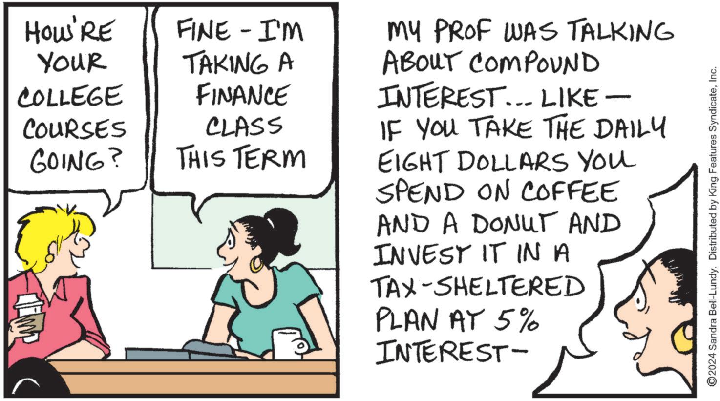 Illustration OCR: HOU'RE Your FINE - I'M COLLEGE TAKING A FINANCE COURSES CLASS GOING? THIS TERM MY PROF WAS TALKING ABOUT COMPOUND INTEREST... LIKE- IF YOU TAKE THE DAILY EIGHT DOLLARS YOU SPEND ON COFFEE AND A DONUT AND INVEST IT IN A TAX-SHELTERED PLAN AY 5% INTEREST- ©2024 Sandra Bell-Lundy. Distributed by King Features SyndicateInc. HOU'RE Your FINE - I'M COLLEGE TAKING A FINANCE COURSES CLASS GOING ? THIS TERM MY PROF WAS TALKING ABOUT COMPOUND INTEREST ... LIKE- IF YOU TAKE THE DAILY EIGHT DOLLARS YOU SPEND ON COFFEE AND A DONUT AND INVEST IT IN A TAX - SHELTERED PLAN AY 5 % INTEREST- © 2024 Sandra Bell - Lundy . Distributed by King Features Syndicate