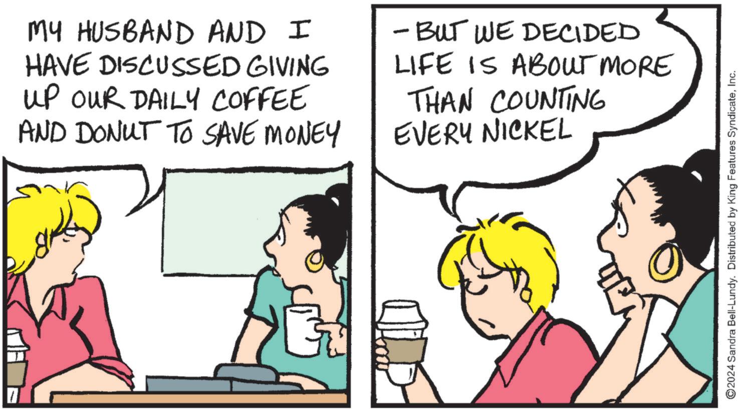Parallel OCR: MY HUSBAND AND I HAVE DISCUSSED GIVING UP OUR DAILY COFFEE AND DONUT TO SAVE MONEY - BUT WE DECIDED LIFE IS ABOUT MORE THAN COUNTING EVERY NICKEL ©2024 Sandra Bell-Lundy. Distributed by King Features SyndicateInc. MY HUSBAND AND I HAVE DISCUSSED GIVING UP OUR DAILY COFFEE AND DONUT TO SAVE MONEY - BUT WE DECIDED LIFE IS ABOUT MORE THAN COUNTING EVERY NICKEL © 2024 Sandra Bell - Lundy . Distributed by King Features Syndicate
