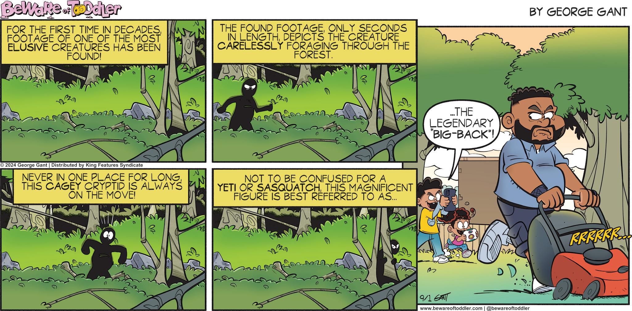Publication OCR: BeWare odier of FOR THE FIRST TIME IN DECADESFOOTAGE OF ONE OF THE MOST ELUSIVE CREATURES HAS BEEN FOUND! THE FOUND FOOTAGEONLY SECONDS IN LENGTHDEPICTS THE CREATURE CARELESSLY FORAGING THROUGH THE FOREST. O2024 George Gant | Distributed by King Features Syndicate NEVER IN ONE PLACE FOR LONGTHIS CAGEY CRYPTID IS ALWAYS ON THE MOVE! M N m M 320 ?? NOT TO BE CONFUSED FOR A YETI OR SASQUATCHTHIS MAGNIFICENT FIGURE IS BEST REFERRED TO AS... 1233 ...THE LEGENDARY "BIG-BACK"! BY GEORGE GANT RRRRRR... D 9/1 GANT www.bewareoftoddler.com | @bewareoftoddler BeWare odier of FOR THE FIRST TIME IN DECADESFOOTAGE OF ONE OF THE MOST ELUSIVE CREATURES HAS BEEN FOUND ! THE FOUND FOOTAGEONLY SECONDS IN LENGTHDEPICTS THE CREATURE CARELESSLY FORAGING THROUGH THE FOREST . O2024 George Gant | Distributed by King Features Syndicate NEVER IN ONE PLACE FOR LONGTHIS CAGEY CRYPTID IS ALWAYS ON THE MOVE ! M N m M 320 ? ? NOT TO BE CONFUSED FOR A YETI OR SASQUATCHTHIS MAGNIFICENT FIGURE IS BEST REFERRED TO AS ... 1233 ... THE LEGENDARY " BIG - BACK " ! BY GEORGE GANT RRRRRR ... D 9/1 GANT www.bewareoftoddler.com | @bewareoftoddler