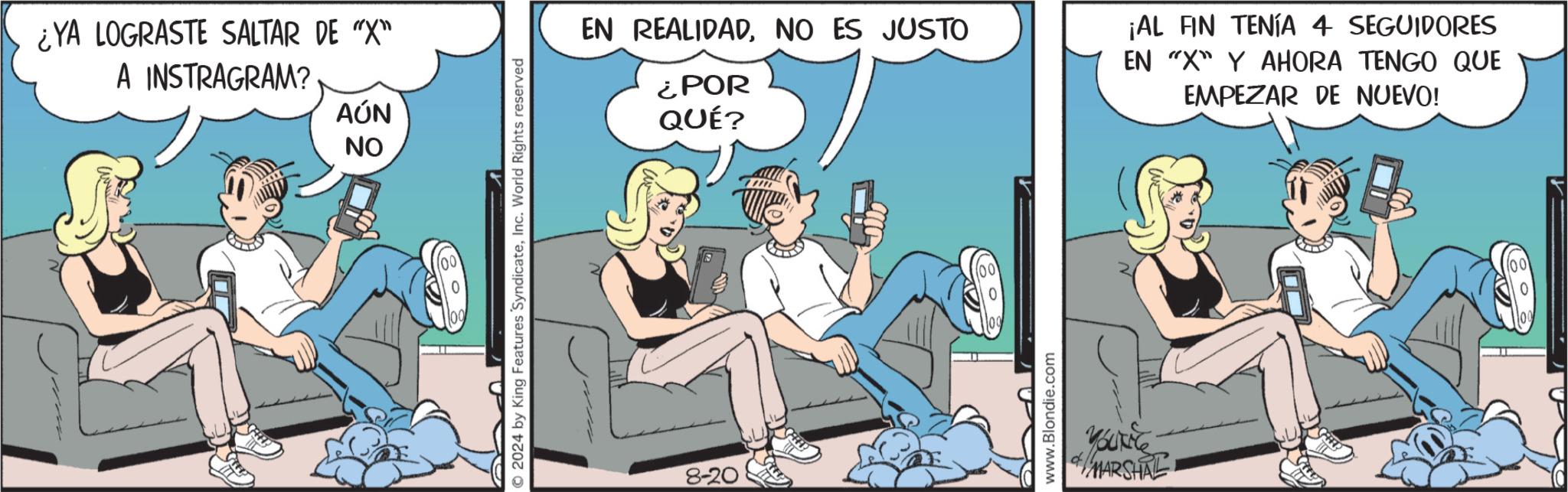Fiction OCR: ¿YA LOGRASTE SALTAR DE "X" A INSTRAGRAM? AÚN ?? © 2024 by King Features SyndicateInc. World Rights reserved EN REALIDADNO ES JUSTO ¿POR QUÉ? 8-20 www.Blondie.com YOUNG 4/ MARSHAL ¡AL FIN TENÍA 4 SEGUIDORES EN "X" Y AHORA TENGO QUE EMPEZAR DE NUEVO! (e) ¿ YA LOGRASTE SALTAR DE " X " A INSTRAGRAM ? AÚN ?? © 2024 by King Features SyndicateInc. World Rights reserved EN REALIDADNO ES JUSTO ¿ POR QUÉ ? 8-20 www.Blondie.com YOUNG 4 / MARSHAL ¡ AL FIN TENÍA 4 SEGUIDORES EN " X " Y AHORA TENGO QUE EMPEZAR DE NUEVO ! ( e )