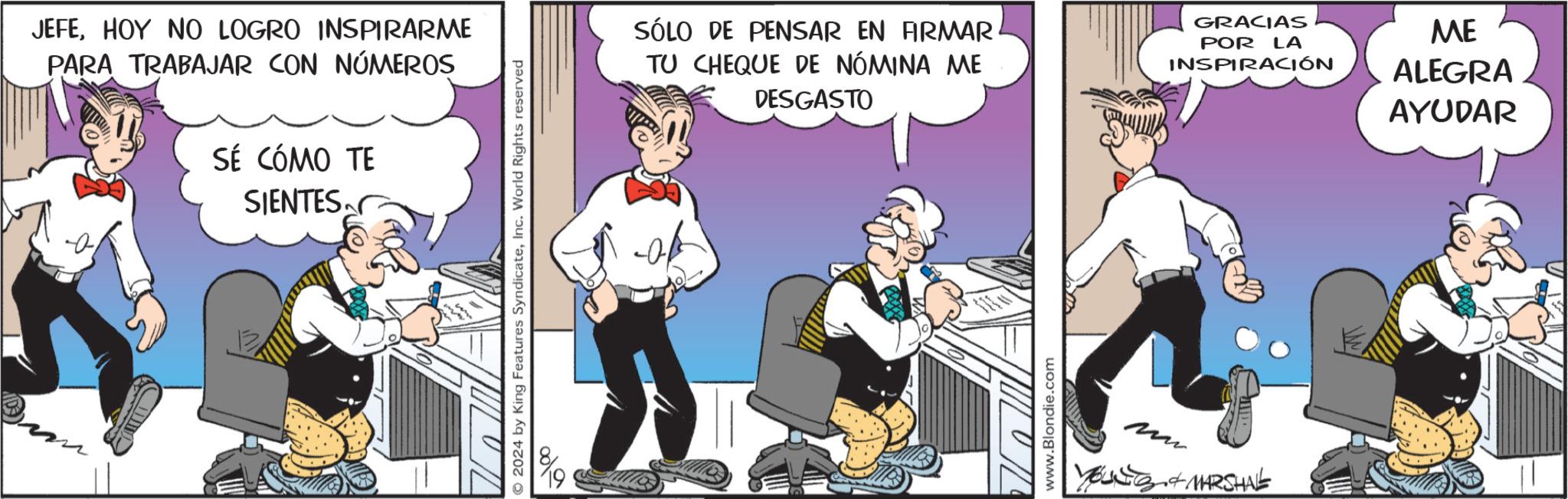 Fiction OCR: JEFEHOY NO LOGRO INSPIRARME PARA TRABAJAR CON NÚMEROS SÉ CÓMO TE SIENTES 2024 by King Features SyndicateInc. World Rights reserved SÓLO DE PENSAR EN FIRMAR TU CHEQUE DE NÓMINA ME DESGASTO GRACIAS POR LA INSPIRACIÓN www.Blondie.com + MARSHAL ME ALEGRA AYUDAR JEFEHOY NO LOGRO INSPIRARME PARA TRABAJAR CON NÚMEROS SÉ CÓMO TE SIENTES 2024 by King Features SyndicateInc. World Rights reserved SÓLO DE PENSAR EN FIRMAR TU CHEQUE DE NÓMINA ME DESGASTO GRACIAS POR LA INSPIRACIÓN www.Blondie.com + MARSHAL ME ALEGRA AYUDAR