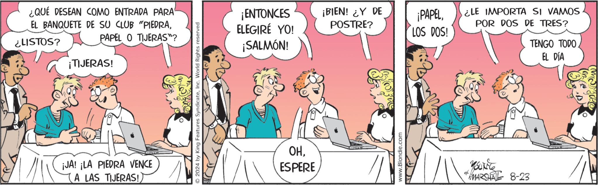 People OCR: ¿QUÉ DESEAN COMO ENTRADA PARA EL BANQUETE DE SU CLUB "PIEDRA¿LISTOS? PAPEL O TIJERAS"? ¡TIJERAS! ¡JA! ¡LA PIEDRA VENCE A LAS TIJERAS!) O2024 by King Features SyndicateInc. World Rights reserved ¡ENTONCES ELEGIRÉ YO! ¡SALMÓN! ¡BIEN! ¿Y DE POSTRE? OHESPERE www.Blondie.com ¡PAPELLOS DOS! ¿LE IMPORTA SI VAMOS POR DOS DE TRES? TENGO TODO. EL DÍA Yourite MARSHAL 8-23 ¿ QUÉ DESEAN COMO ENTRADA PARA EL BANQUETE DE SU CLUB " PIEDRA¿ LISTOS ? PAPEL O TIJERAS " ? ¡ TIJERAS ! ¡ JA ! ¡ LA PIEDRA VENCE A LAS TIJERAS ! ) O2024 by King Features SyndicateInc. World Rights reserved ¡ ENTONCES ELEGIRÉ YO ! ¡ SALMÓN ! ¡ BIEN ! ¿ Y DE POSTRE ? OHESPERE www.Blondie.com ¡ PAPELLOS DOS ! ¿ LE IMPORTA SI VAMOS POR DOS DE TRES ? TENGO TODO . EL DÍA Yourite MARSHAL 8-23