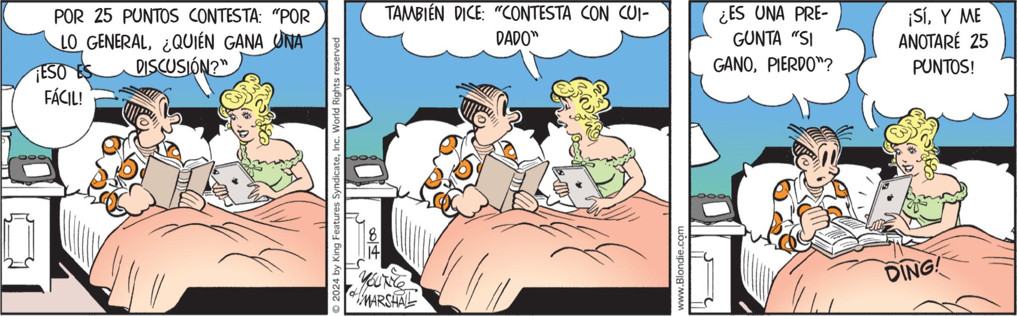 Fictional character OCR: POR 25 PUNTOS CONTESTA: "POR LO GENERAL¿QUIÉN GANA UNA DISCUSIÓN?" TESO ES FÁCIL! 2024 by King Features SyndicateInc. World Rights reserved 004 YOUNG MARSHALL TAMBIÉN DICE: "CONTESTA CON CUI- DADO" ¿ES UNA PRE- GUNTA "SI GANOPIERDO"? ¡SíY ME ANOTARÉ 25 PUNTOS! www.Blondie.com DING! POR 25 PUNTOS CONTESTA : " POR LO GENERAL¿ QUIÉN GANA UNA DISCUSIÓN ? " TESO ES FÁCIL ! 2024 by King Features SyndicateInc. World Rights reserved 004 YOUNG MARSHALL TAMBIÉN DICE : " CONTESTA CON CUI- DADO " ¿ ES UNA PRE- GUNTA " SI GANOPIERDO " ? ¡ SíY ME ANOTARÉ 25 PUNTOS ! www.Blondie.com DING !