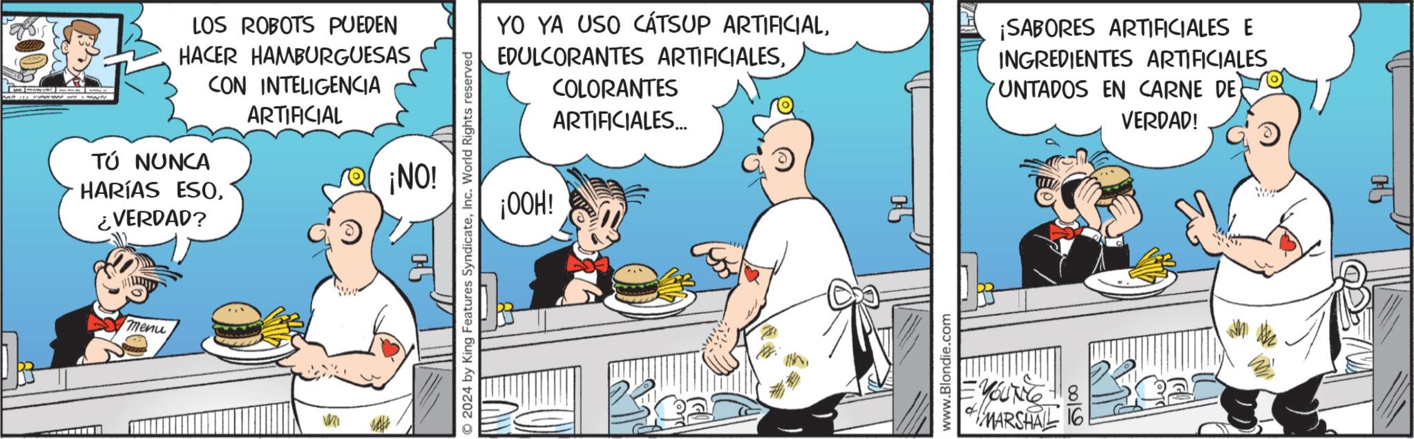 Humour OCR: LOS ROBOTS PUEDEN HACER HAMBURGUESAS CON INTELIGENCIA ARTIFICIAL ¡NO! TÚ NUNCA HARÍAS ESO¿VERDAD? menu VRI 2024 by King Features SyndicateInc. World Rights reserved YO YA USO CÁTSUP ARTIFICIAL¡OOH! COLORANTES ARTIFICIALES... ¡SABORES ARTIFICIALES E INGREDIENTES ARTIFICIALES UNTADOS EN CARNE DE VERDAD! www.Blondie.com = YOUNG +8 MARSHALL 16 LOS ROBOTS PUEDEN HACER HAMBURGUESAS CON INTELIGENCIA ARTIFICIAL ¡ NO ! TÚ NUNCA HARÍAS ESO¿ VERDAD ? menu VRI 2024 by King Features SyndicateInc. World Rights reserved YO YA USO CÁTSUP ARTIFICIALEDULCORANTES ARTIFICIALES¡ OOH ! COLORANTES ARTIFICIALES ... ¡ SABORES ARTIFICIALES E INGREDIENTES ARTIFICIALES UNTADOS EN CARNE DE VERDAD ! www.Blondie.com = YOUNG +8 MARSHALL 16