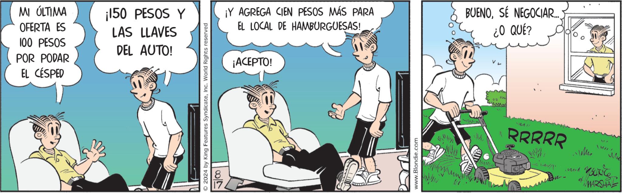 Comics OCR: MI ÚLTIMA OFERTA ES 100 PESOS ¡150 PESOS Y LAS LLAVES DEL AUTO! POR PODAR EL CÉSPED © 2024 by King Features SyndicateInc. World Rights reserved 180/2 ¡Y AGREGA CIEN PESOS MÁS PARA EL LOCAL DE HAMBURGUESAS! BUENOSE NEGOCIAR... ¿O QUÉ? ¡ACEPTO! www.Blondie.com U!! RRRRR OP Ices 17 Mi Youxite MARSHA MI ÚLTIMA OFERTA ES 100 PESOS ¡ 150 PESOS Y LAS LLAVES DEL AUTO ! POR PODAR EL CÉSPED © 2024 by King Features SyndicateInc. World Rights reserved 180/2 ¡ Y AGREGA CIEN PESOS MÁS PARA EL LOCAL DE HAMBURGUESAS ! BUENOSE NEGOCIAR ... ¿ O QUÉ ? ¡ ACEPTO ! www.Blondie.com U !! RRRRR OP Ices 17 Mi Youxite MARSHA