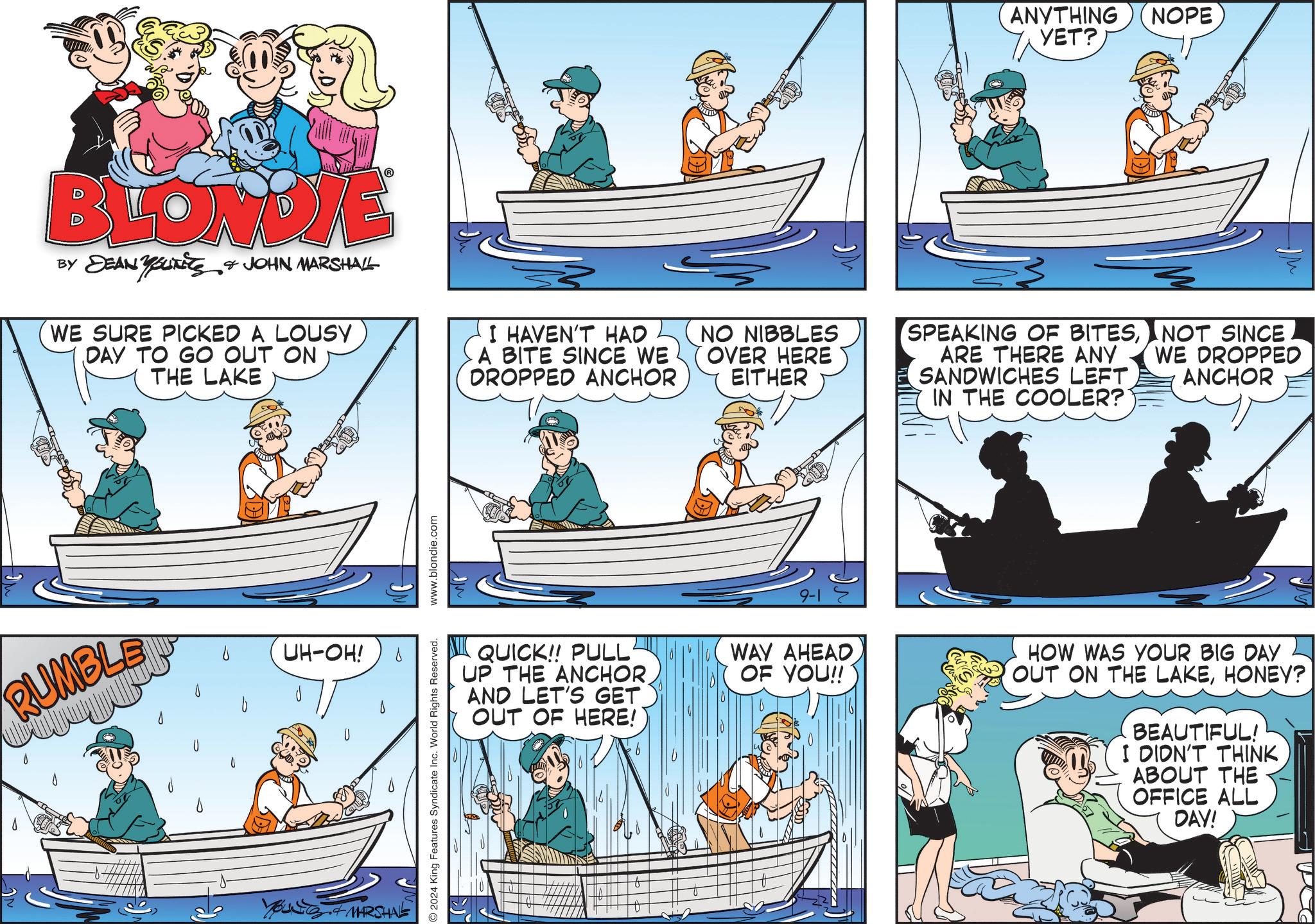Canoe OCR: ANYTHING YET? NOPE BLONDIE BY DEAN YOUNITS & JOHN MARSHALL WE SURE PICKED A LOUSY DAY TO GO OUT ON THE LAKE I HAVEN'T HAD A BITE SINCE WE DROPPED ANCHOR NO NIBBLES OVER HERE EITHER SPEAKING OF BITESNOT SINCE ARE THERE ANY WE DROPPED SANDWICHES LEFT. IN THE COOLER? ANCHOR RUMBLE UH-OH! YOUNG & MARSHAL ?? 2024 King Features Syndicate Inc. World Rights Reserved. www.blondie.com QUICK!! PULL UP THE ANCHORAND LET'S GET OUT OF HERE! b 9-1 WAY AHEADOF YOU!! HOW WAS YOUR BIG DAY OUT ON THE LAKEHONEY? BEAUTIFUL! I DIDN'T THINK ABOUT THE OFFICE ALL DAY! ANYTHING YET ? NOPE BLONDIE BY DEAN YOUNITS & JOHN MARSHALL WE SURE PICKED A LOUSY DAY TO GO OUT ON THE LAKE I HAVEN'T HAD A BITE SINCE WE DROPPED ANCHOR NO NIBBLES OVER HERE EITHER SPEAKING OF BITESNOT SINCE ARE THERE ANY WE DROPPED SANDWICHES LEFT . IN THE COOLER ? ANCHOR RUMBLE UH - OH ! YOUNG & MARSHAL ?? 2024 King Features Syndicate Inc. World Rights Reserved . www.blondie.com QUICK !! PULL UP THE ANCHORAND LET'S GET OUT OF HERE ! b 9-1 WAY AHEADOF YOU !! HOW WAS YOUR BIG DAY OUT ON THE LAKEHONEY ? BEAUTIFUL ! I DIDN'T THINK ABOUT THE OFFICE ALL DAY !