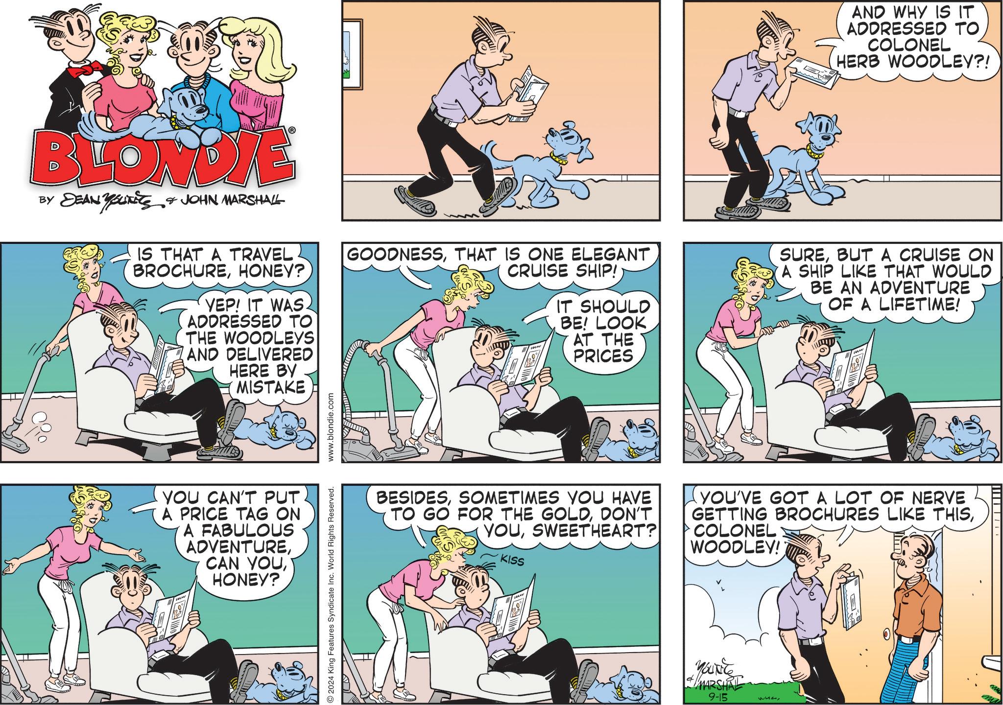 Parallel OCR: BLONDIE BY DEAN YOUTS & JOHN MARSHALL IS THAT A TRAVEL BROCHUREHONEY? YEP! IT WAS. ADDRESSED TO THE WOODLEYS AND DELIVERED HERE BY MISTAKE YOU CAN'T PUT A PRICE TAG ON A FABULOUS ADVENTUREHONEY? 2024 King Features Syndicate Inc. World Rights Reserved. www.blondie.com AND WHY IS IT ADDRESSED TO COLONEL HERB WOODLEY?! GOODNESSTHAT IS ONE ELEGANT CRUISE SHIP! IT SHOULD BE! LOOK AT THE PRICES SUREBUT A CRUISE ON A SHIP LIKE THAT WOULD BE AN ADVENTURE OF A LIFETIME! BESIDESSOMETIMES YOU HAVE TO GO FOR THE GOLDDON'T YOUSWEETHEART? KISS YOU'VE GOT A LOT OF NERVE GETTING BROCHURES LIKE THISCOLONEL WOODLEY! MARSHAL 9-15 wunBLONDIE BY DEAN YOUTS & JOHN MARSHALL IS THAT A TRAVEL BROCHUREHONEY ? YEP ! IT WAS . ADDRESSED TO THE WOODLEYS AND DELIVERED HERE BY MISTAKE YOU CAN'T PUT A PRICE TAG ON A FABULOUS ADVENTURECAN YOUHONEY ? 2024 King Features Syndicate Inc. World Rights Reserved . www.blondie.com AND WHY IS IT ADDRESSED TO COLONEL HERB WOODLEY ?! GOODNESSTHAT IS ONE ELEGANT CRUISE SHIP ! IT SHOULD BE ! LOOK AT THE PRICES SUREBUT A CRUISE ON A SHIP LIKE THAT WOULD BE AN ADVENTURE OF A LIFETIME ! BESIDESSOMETIMES YOU HAVE TO GO FOR THE GOLDDON'T YOUSWEETHEART ? KISS YOU'VE GOT A LOT OF NERVE GETTING BROCHURES LIKE THISCOLONEL WOODLEY ! MARSHAL 9-15 wun