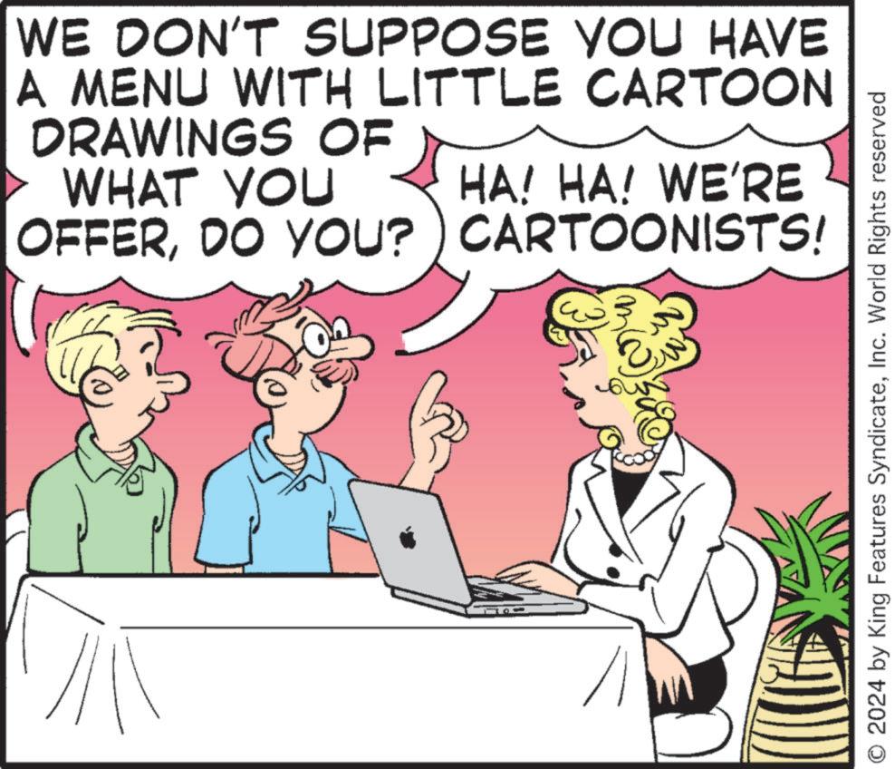 Event OCR: WE DON'T SUPPOSE YOU HAVE A MENU WITH LITTLE CARTOON DRAWINGS OF WHAT YOU HA! HA! WE'RE OFFERDO YOU? CARTOONISTS! O 2024 by King Features SyndicateInc. World Rights reserved WE DON'T SUPPOSE YOU HAVE A MENU WITH LITTLE CARTOON DRAWINGS OF WHAT YOU HA ! HA ! WE'RE OFFERDO YOU ? CARTOONISTS ! O 2024 by King Features SyndicateInc. World Rights reserved