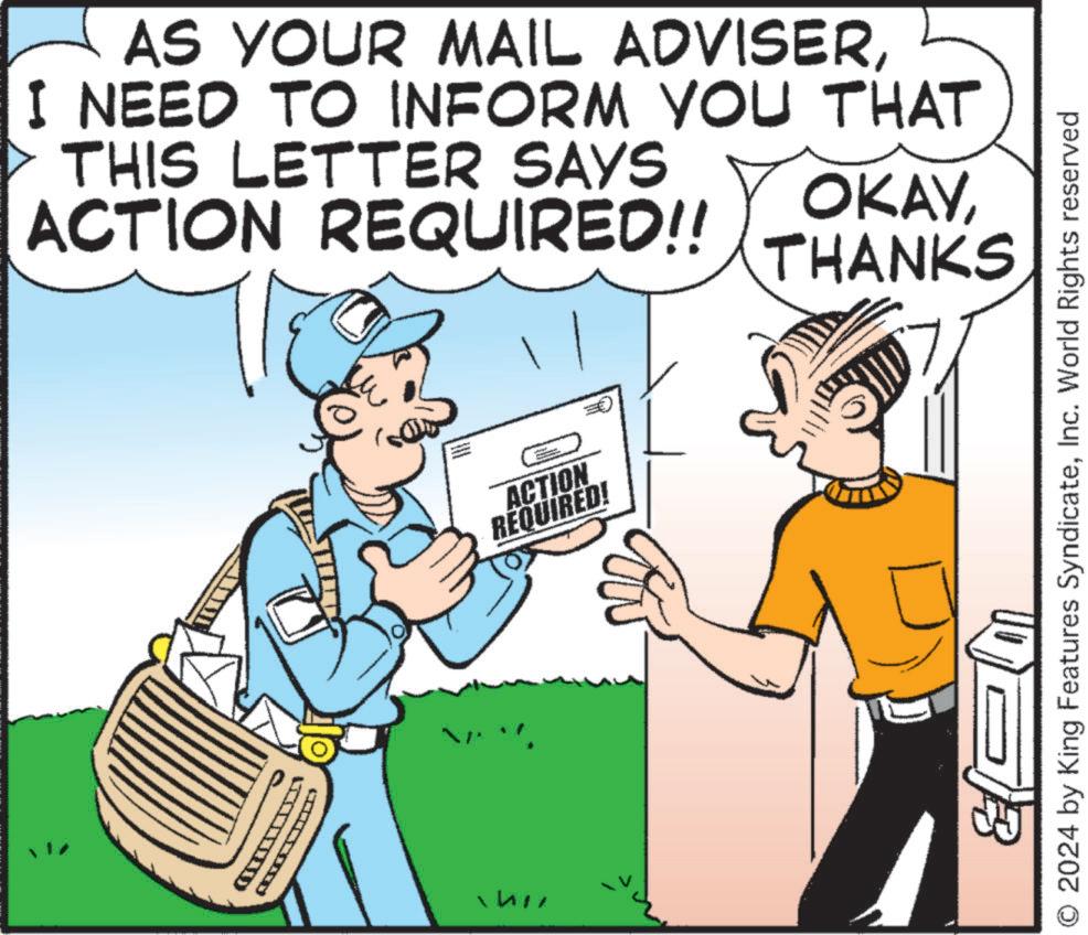 People OCR: AS YOUR MAIL ADVISERI NEED TO INFORM YOU THAT THIS LETTER SAYS ACTION REQUIRED!! OKAYTHANKS ACTION REQUIRED! O 2024 by King Features SyndicateInc. World Rights reserved AS YOUR MAIL ADVISERI NEED TO INFORM YOU THAT THIS LETTER SAYS ACTION REQUIRED !! OKAYTHANKS ACTION REQUIRED ! O 2024 by King Features SyndicateInc. World Rights reserved