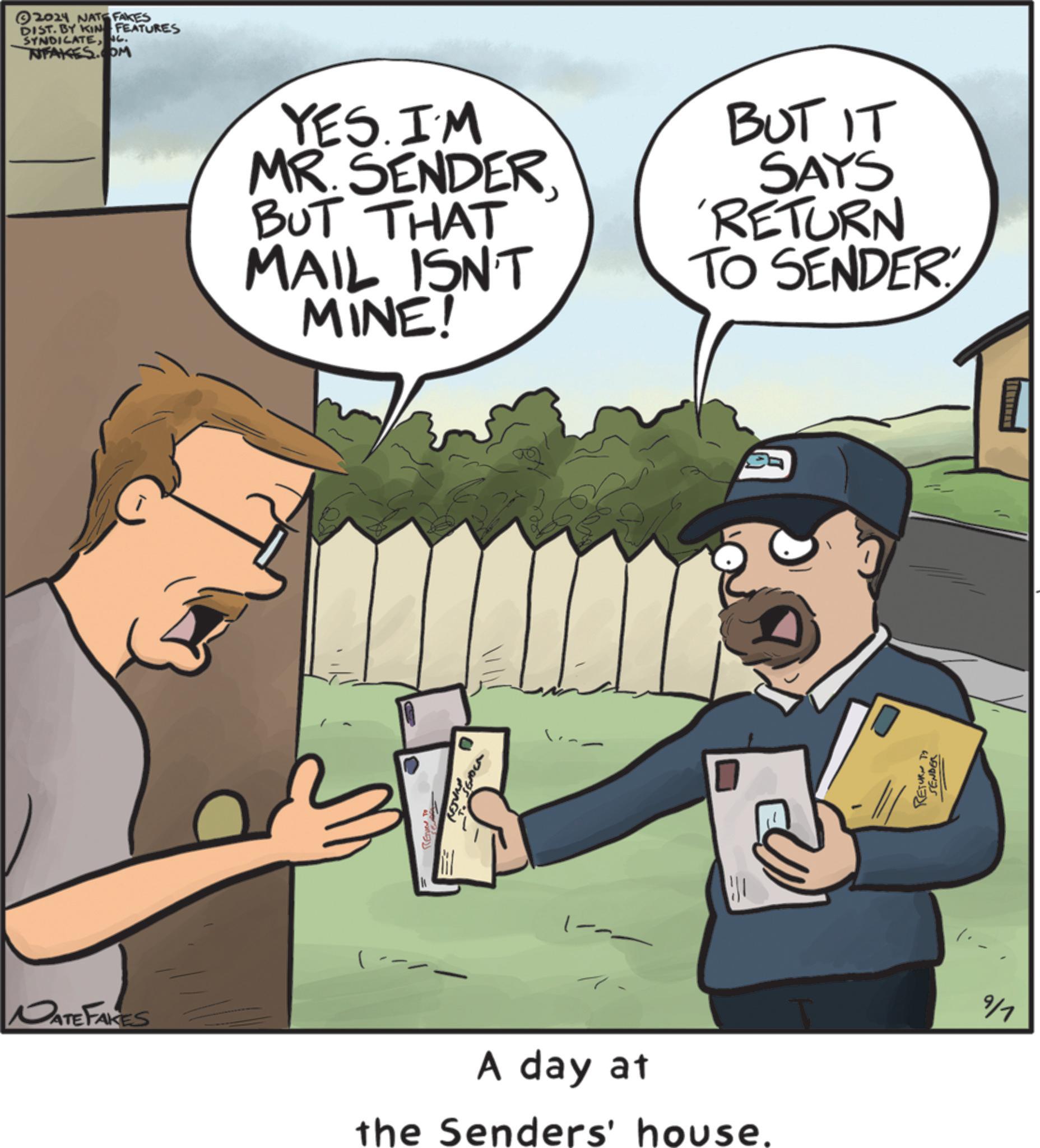 Art OCR: DATE FAKES 2024 NATE FAKES DIST. BY KIN FEATURES SYNDICATETUFAKES.COM G. YES. I'M MR.SENDERBUT THAT MAIL ISN'T MINE! BUT IT SAYS 'RETURN TO SENDER (-- RE 0 A day at the Senders' house. RETURT SEMBER 9/1 DATE FAKES 2024 NATE FAKES DIST . BY KIN FEATURES SYNDICATETUFAKES.COM G. YES . I'M MR.SENDERBUT THAT MAIL ISN'T MINE ! BUT IT SAYS ' RETURN TO SENDER ( -- RE 0 A day at the Senders ' house . RETURT SEMBER 9/1