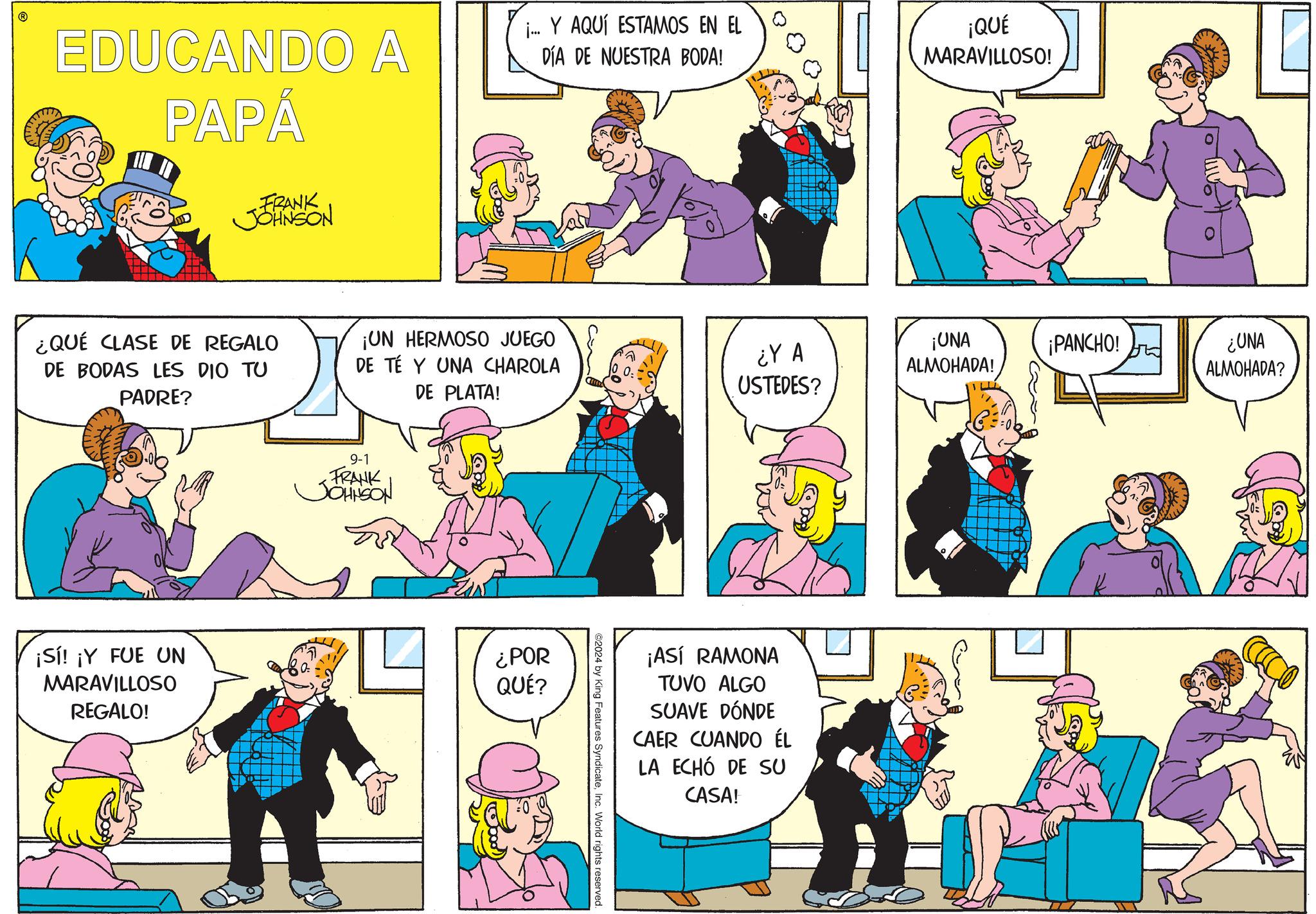 Sharing OCR: EDUCANDO A PAPÁ j... Y AQUÍ ESTAMOS EN EL DÍA DE NUESTRA BODA! ¡QUÉ MARAVILLOSO! FRANK JOHNSON ¿QUÉ CLASE DE REGALO DE BODAS LES DIO TU PADRE? ¡Sí! ¡Y FUE UN MARAVILLOSO REGALO! ¡UN HERMOSO JUEGO DE TÉ Y UNA CHAROLA DE PLATA! ¿Y A USTEDES? ¡UNA ALMOHADA! ¡PANCHO! ¿UNA ALMOHADA? 9-1 FRANK JOHNSON ¿POR QUÉ? ©2024 by King Features SyndicateInc. World rights reserved. ¡ASÍ RAMONA TUVO ALGO SUAVE DÓNDE CAER CUANDO ÉL LA ECHÓ DE SU CASA! EDUCANDO A PAPÁ j ... Y AQUÍ ESTAMOS EN EL DÍA DE NUESTRA BODA ! ¡ QUÉ MARAVILLOSO ! FRANK JOHNSON ¿ QUÉ CLASE DE REGALO DE BODAS LES DIO TU PADRE ? ¡ Sí ! ¡ Y FUE UN MARAVILLOSO REGALO ! ¡ UN HERMOSO JUEGO DE TÉ Y UNA CHAROLA DE PLATA ! ¿ Y A USTEDES ? ¡ UNA ALMOHADA ! ¡ PANCHO ! ¿ UNA ALMOHADA ? 9-1 FRANK JOHNSON ¿ POR QUÉ ? © 2024 by King Features SyndicateInc. World rights reserved . ¡ ASÍ RAMONA TUVO ALGO SUAVE DÓNDE CAER CUANDO ÉL LA ECHÓ DE SU CASA !