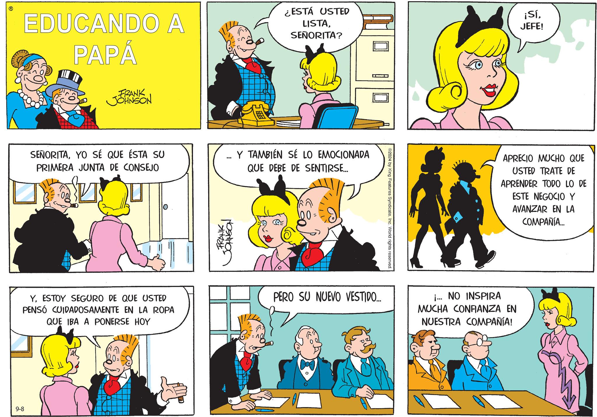 Sharing OCR: 9-8 EDUCANDO A PAPÁ ¿ESTÁ USTED LISTASEÑORITA? ¡SíJEFE! FRANK JOHNSON SEÑORITAYO SÉ QUE ÉSTA SU PRIMERA JUNTA DE CONSEJO *** Y TAMBIÉN SE LO EMOCIONADA QUE DEBE DE SENTIRSE... FRANK JOHNSON 00: 2024 by King Features SyndicateInc. World rights reserved. APRECIO MUCHO QUE USTED TRATE DE APRENDER TODO LO DE ESTE NEGOCIO Y AVANZAR EN LA COMPAÑÍA... YESTOY SEGURO DE QUE USTED PENSÓ CUIDADOSAMENTE EN LA ROPA QUE IBA A PONERSE HOY PERO SU NUEVO VESTIDO... i... NO INSPIRA MUCHA CONFIANZA EN NUESTRA COMPAÑÍA! 9-8 EDUCANDO A PAPÁ ¿ ESTÁ USTED LISTASEÑORITA ? ¡ SíJEFE ! FRANK JOHNSON SEÑORITAYO SÉ QUE ÉSTA SU PRIMERA JUNTA DE CONSEJO *** Y TAMBIÉN SE LO EMOCIONADA QUE DEBE DE SENTIRSE ... FRANK JOHNSON 00 : 2024 by King Features SyndicateInc. World rights reserved . APRECIO MUCHO QUE USTED TRATE DE APRENDER TODO LO DE ESTE NEGOCIO Y AVANZAR EN LA COMPAÑÍA ... YESTOY SEGURO DE QUE USTED PENSÓ CUIDADOSAMENTE EN LA ROPA QUE IBA A PONERSE HOY PERO SU NUEVO VESTIDO ... i ... NO INSPIRA MUCHA CONFIANZA EN NUESTRA COMPAÑÍA !