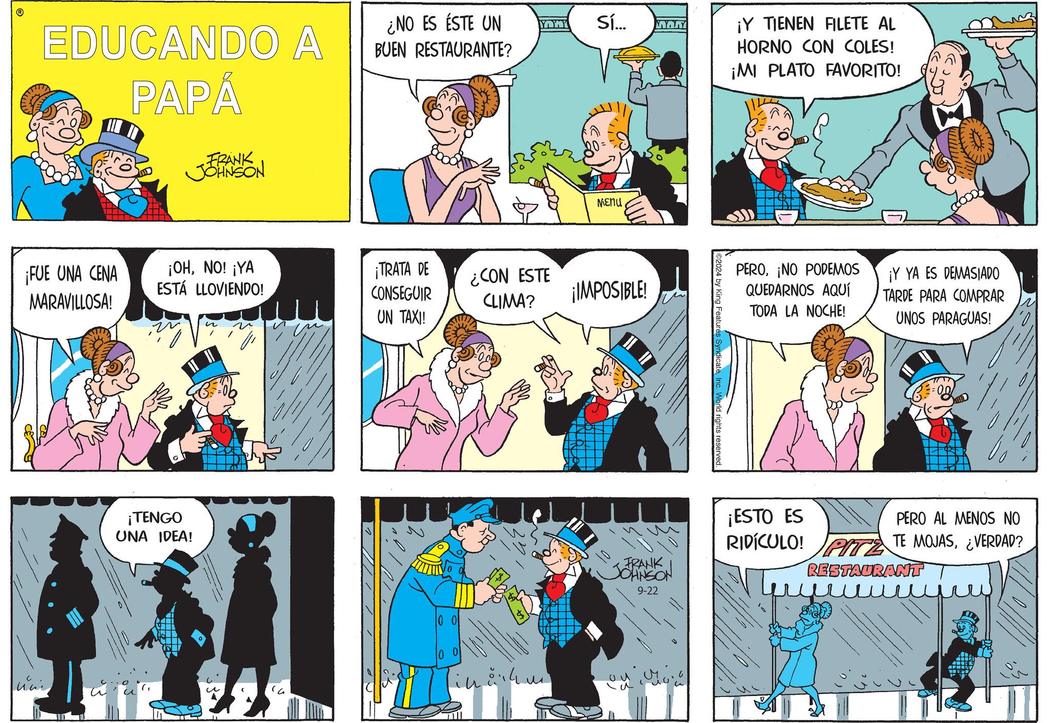 Sharing OCR: EDUCANDO A PAPÁ ¡FUE UNA CENA MARAVILLOSA! FRANK JOHNSON ¿NO ES ÉSTE UN YAWY Sí... BUEN RESTAURANTE? ¡OHNO! ¡YA ESTÁ LLOVIENDO! ¡TRATA DE CONSEGUIR ¿CON ESTE CLIMA? UN TAXI! ¡TENGO UNA IDEA! 10 Menu ¡IMPOSIBLE! ¡Y TIENEN FILETE AL HORNO CON COLES! ¡MI PLATO FAVORITO! FRANK. JOHNSON 9-22 2024 by Features Syndic PERO¡NO PODEMOS QUEDARNOS AQUÍ TODA LA NOCHE! Vorld rights reserved ¡Y YA ES DEMASIADO TARDE PARA COMPRAR UNOS PARAGUAS! ? ¡ESTO ES PERO AL MENOS NO RIDICULO! PITZ TE MOJAS¿VERDAD? RESTAURANT EDUCANDO A PAPÁ ¡ FUE UNA CENA MARAVILLOSA ! FRANK JOHNSON ¿ NO ES ÉSTE UN YAWY Sí ... BUEN RESTAURANTE ? ¡ OHNO ! ¡ YA ESTÁ LLOVIENDO ! ¡ TRATA DE CONSEGUIR ¿ CON ESTE CLIMA ? UN TAXI ! ¡ TENGO UNA IDEA ! 10 Menu ¡ IMPOSIBLE ! ¡ Y TIENEN FILETE AL HORNO CON COLES ! ¡ MI PLATO FAVORITO ! FRANK . JOHNSON 9-22 2024 by Features Syndic PERO¡ NO PODEMOS QUEDARNOS AQUÍ TODA LA NOCHE ! Vorld rights reserved ¡ Y YA ES DEMASIADO TARDE PARA COMPRAR UNOS PARAGUAS ! ? ¡ ESTO ES PERO AL MENOS NO RIDICULO ! PITZ TE MOJAS¿ VERDAD ? RESTAURANT