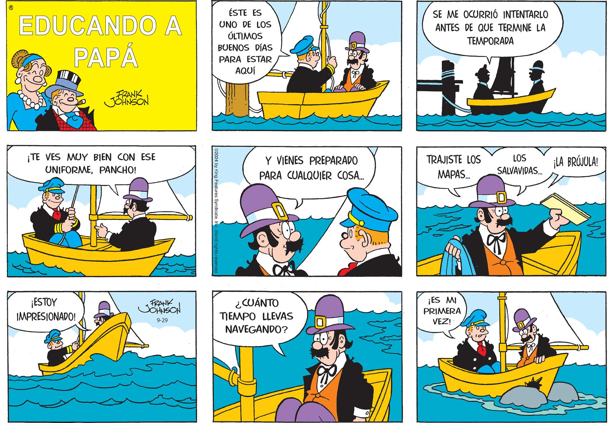 People OCR: EDUCANDO A PAPÁ FRANK JOHNSON ÉSTE ES UNO DE LOS ÚLTIMOS BUENOS DÍAS PARA ESTAR AQUÍ SE ME OCURRIÓ INTENTARLO ANTES DE QUE TERMINE LA TEMPORADA ¡TE VES MUY BIEN CON ESE UNIFORMEPANCHO! 02024 by King Features SyndicateInc. World rights reserved Y VIENES PREPARADO PARA CUALQUIER COSA... TRAJISTE LOS MAPAS... LOS SALVAVIDAS... ¡LA BRÚJULA! 9-29 ¿CUÁNTO TIEMPO LLEVAS NAVEGANDO? ¡ES MI PRIMERA VEZ! ¡ESTOY IMPRESIONADO! FRANK JOHNSON EDUCANDO A PAPÁ FRANK JOHNSON ÉSTE ES UNO DE LOS ÚLTIMOS BUENOS DÍAS PARA ESTAR AQUÍ SE ME OCURRIÓ INTENTARLO ANTES DE QUE TERMINE LA TEMPORADA ¡ TE VES MUY BIEN CON ESE UNIFORMEPANCHO ! 02024 by King Features SyndicateInc. World rights reserved Y VIENES PREPARADO PARA CUALQUIER COSA ... TRAJISTE LOS MAPAS ... LOS SALVAVIDAS ... ¡ LA BRÚJULA ! 9-29 ¿ CUÁNTO TIEMPO LLEVAS NAVEGANDO ? ¡ ES MI PRIMERA VEZ ! ¡ ESTOY IMPRESIONADO ! FRANK JOHNSON