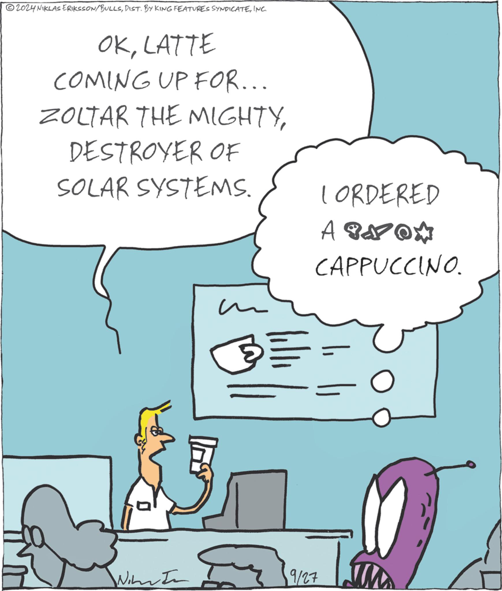 Gesture OCR: 2024 NIKLAS ERIKSSON/BULLSINC. OKLATTE COMING UP FOR... ZOLTAR THE MIGHTYDESTROYER OF SOLAR SYSTEMS. m ? L ORDERED APNOM CAPPUCCINO. 9/27 2024 NIKLAS ERIKSSON / BULLSDIST . BY KING FEATURES SYNDICATEINC . OKLATTE COMING UP FOR ... ZOLTAR THE MIGHTYDESTROYER OF SOLAR SYSTEMS . m ? L ORDERED APNOM CAPPUCCINO . 9/27