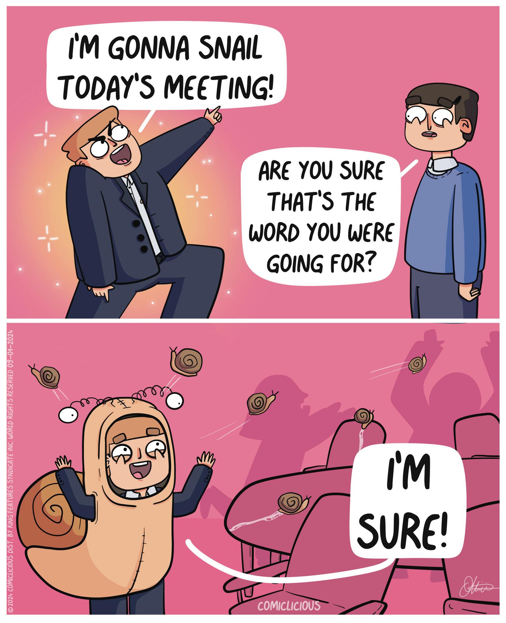 Sharing OCR: 2024 COMICLICIOUS DIST. BY KING FEATURES SYNDICATE INC. WORLD RIGHTS RESERVED 09-01-2024 ?? ?? COMICLICIOUS I'M GONNA SNAIL TODAY'S MEETING! ARE YOU SURE THAT'S THE WORD YOU WERE GOING FOR? I'M SURE! Otis 2024 COMICLICIOUS DIST . BY KING FEATURES SYNDICATE INC . WORLD RIGHTS RESERVED 09-01-2024 ?? ?? COMICLICIOUS I'M GONNA SNAIL TODAY'S MEETING ! ARE YOU SURE THAT'S THE WORD YOU WERE GOING FOR ? I'M SURE ! Otis