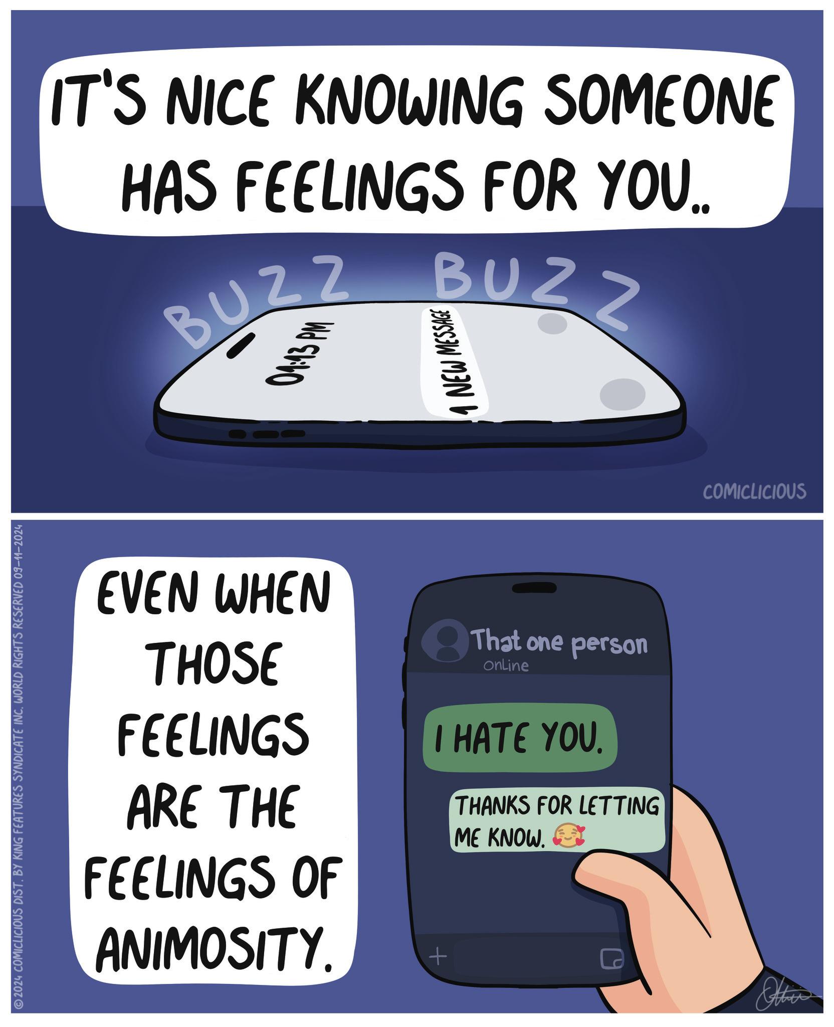 Electric blue OCR: 2024 COMICLICIOUS DIST. BY KING FEATURES SYNDICATE INCWORLD RIGHTS RESERVED 09-11-2024 IT'S NICE KNOWING SOMEONE HAS FEELINGS FOR YOU.. BUZZ 04:43 PM BUZZ 1 NEW MESSAGE EVEN WHEN THOSE FEELINGS ARE THE FEELINGS OF ANIMOSITY. 8 That one person Online I HATE YOU. + THANKS FOR LETTING ME KNOW. Other COMICLICIOUS 2024 COMICLICIOUS DIST . BY KING FEATURES SYNDICATE INCWORLD RIGHTS RESERVED 09-11-2024 IT'S NICE KNOWING SOMEONE HAS FEELINGS FOR YOU .. BUZZ 04:43 PM BUZZ 1 NEW MESSAGE EVEN WHEN THOSE FEELINGS ARE THE FEELINGS OF ANIMOSITY . 8 That one person Online I HATE YOU . + THANKS FOR LETTING ME KNOW . Other COMICLICIOUS