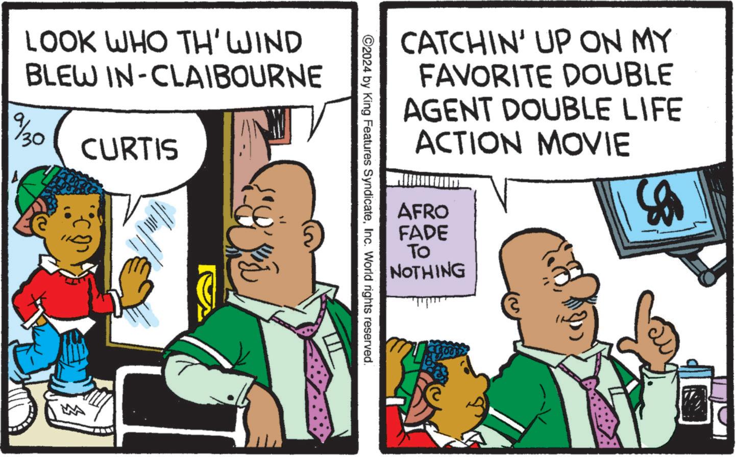 Comic book OCR: LOOK WHO TH' WIND BLEW IN-CLAIBOURNE 9/30 CURTIS M CATCHIN' UP ON MY FAVORITE DOUBLE AGENT DOUBLE LIFE ACTION MOVIE ©2024 by King Features SyndicateInc. World rights reserved. AFRO FADE To NOTHING ? LOOK WHO TH ' WIND BLEW IN - CLAIBOURNE 9/30 CURTIS M CATCHIN ' UP ON MY FAVORITE DOUBLE AGENT DOUBLE LIFE ACTION MOVIE © 2024 by King Features SyndicateInc. World rights reserved . AFRO FADE To NOTHING ?