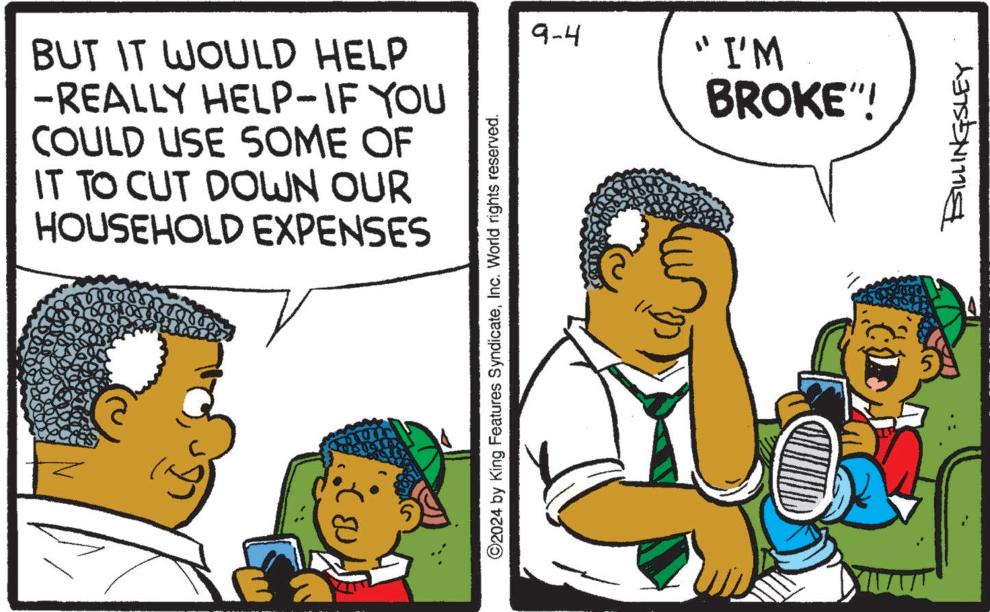 Conversation OCR: BUT IT WOULD HELP -REALLY HELP-IF YOU COULD USE SOME OF IT TO CUT DOWN OUR HOUSEHOLD EXPENSES ?? ©2024 by King Features SyndicateInc. World rights reserved. 9-4 "I'M BROKE"! BILLINGSLEY BUT IT WOULD HELP -REALLY HELP - IF YOU COULD USE SOME OF IT TO CUT DOWN OUR HOUSEHOLD EXPENSES ?? © 2024 by King Features SyndicateInc. World rights reserved . 9-4 " I'M BROKE " ! BILLINGSLEY