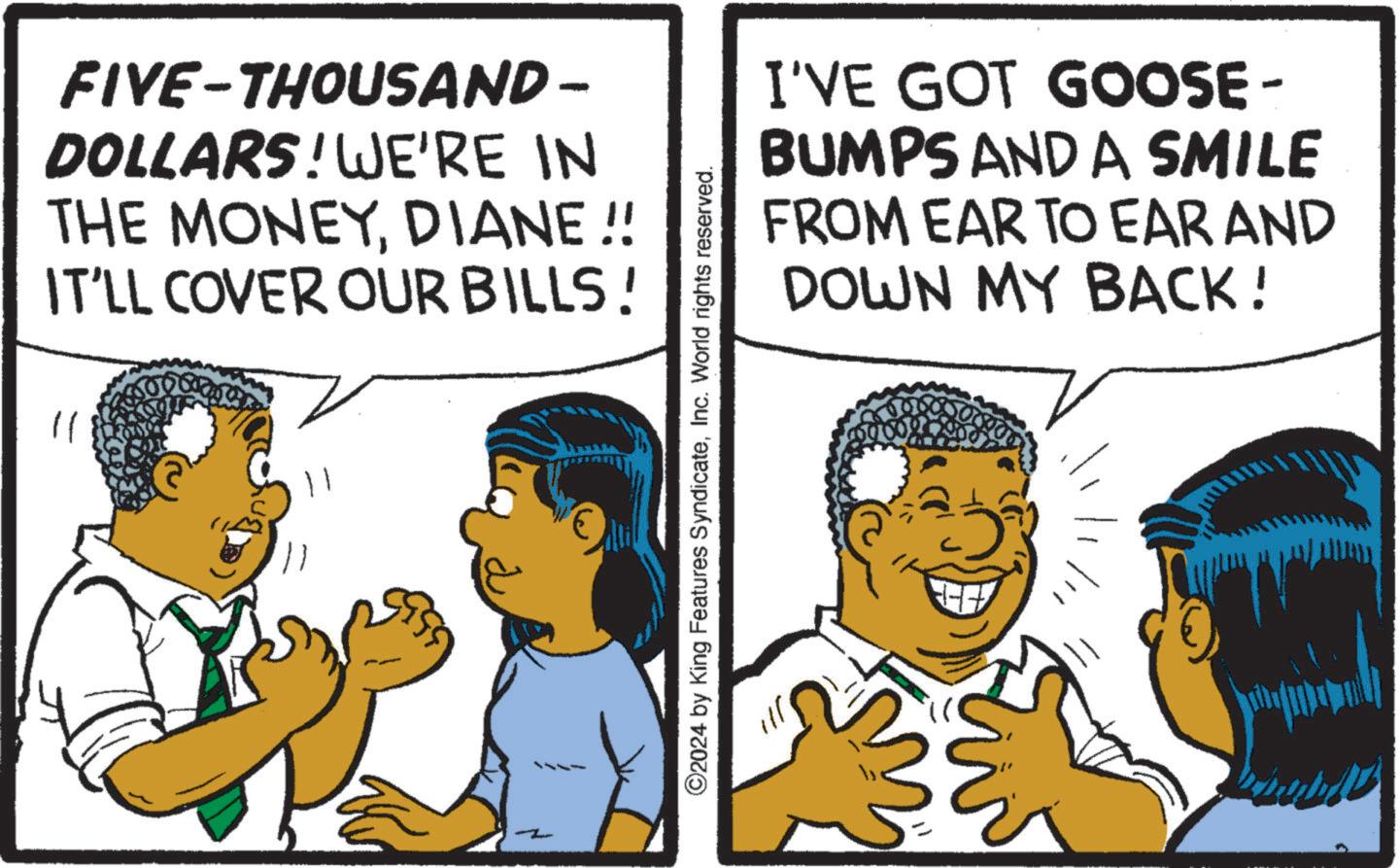 Finger OCR: FIVE-THOUSAND – DOLLARS! WE'RE IN THE MONEYDIANE!! IT'LL COVER OUR BILLS! I'VE GOT GOOSE- BUMPS AND A SMILE FROM EAR TO EAR AND DOWN MY BACK! 11 2 ©2024 by King Features SyndicateInc. World rights reserved. FIVE - THOUSAND – DOLLARS ! WE'RE IN THE MONEYDIANE !! IT'LL COVER OUR BILLS ! I'VE GOT GOOSE- BUMPS AND A SMILE FROM EAR TO EAR AND DOWN MY BACK ! 11 2 © 2024 by King Features SyndicateInc. World rights reserved .