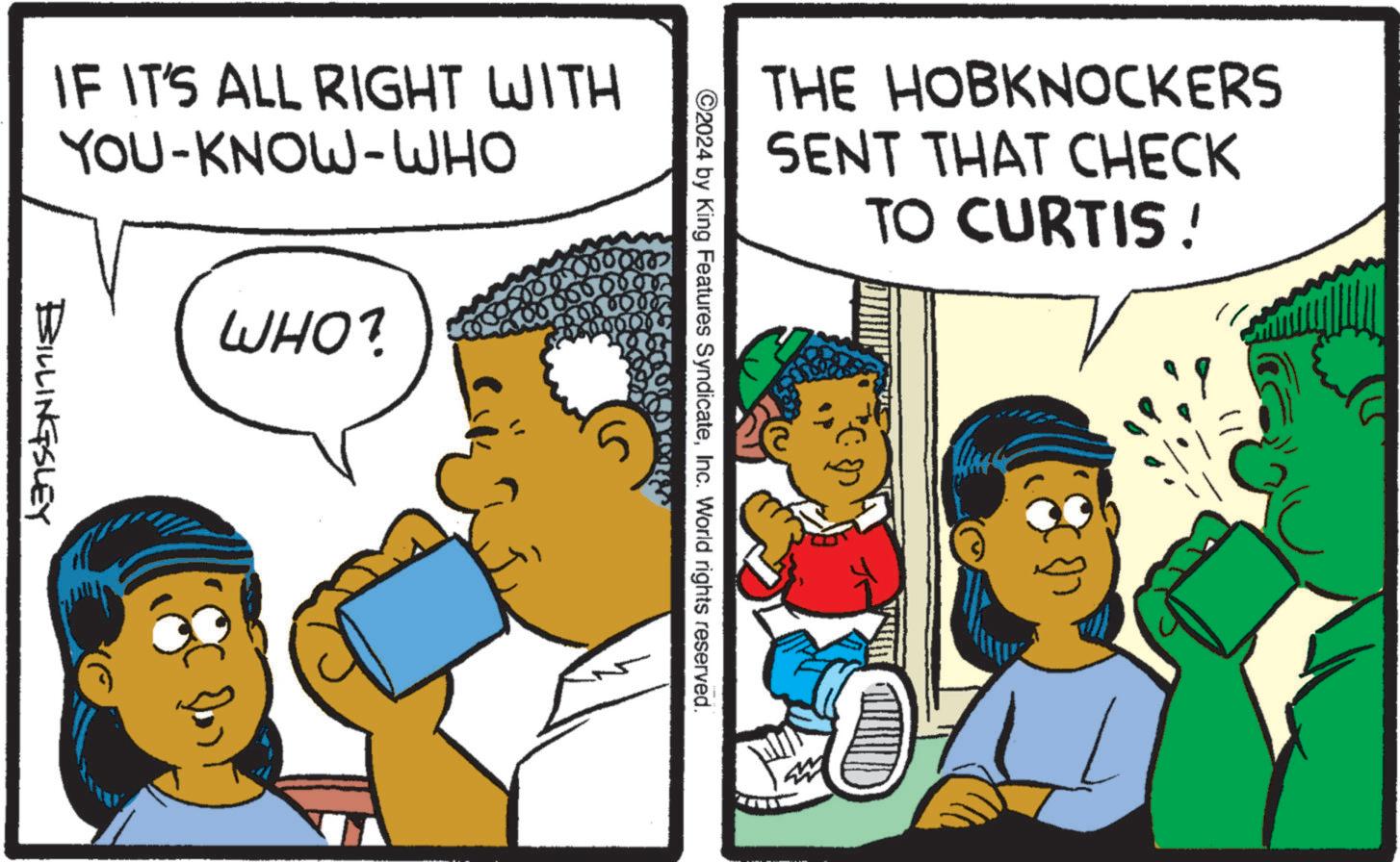 Parallel OCR: THE HOBKNOCKERS SENT THAT CHECK TO CURTIS ! ©2024 by King Features SyndicateInc. World rights reserved. IF IT'S ALL RIGHT WITH YOU-KNOW-WHO WHO? BILLINGSLEY THE HOBKNOCKERS SENT THAT CHECK TO CURTIS ! © 2024 by King Features SyndicateInc. World rights reserved . IF IT'S ALL RIGHT WITH YOU - KNOW - WHO WHO ? BILLINGSLEY