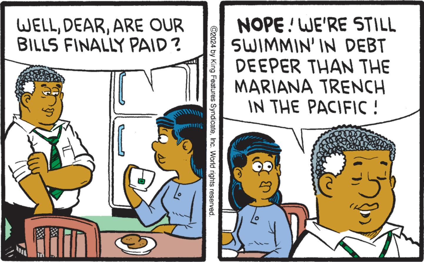 Art OCR: WELLARE OUR BILLS FINALLY PAID? NOPE! WE'RE STILL SWIMMIN' IN DEBT DEEPER THAN THE MARIANA TRENCH IN THE PACIFIC ! ©2024 by King Features SyndicateInc. World rights reserved. WELLARE OUR BILLS FINALLY PAID ? NOPE ! WE'RE STILL SWIMMIN ' IN DEBT DEEPER THAN THE MARIANA TRENCH IN THE PACIFIC ! © 2024 by King Features SyndicateInc. World rights reserved .