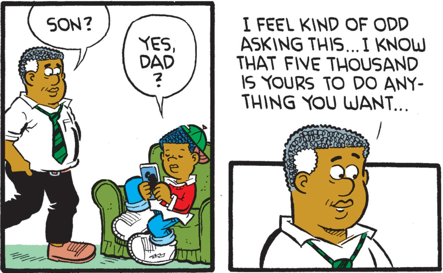 Organism OCR: SON? YESDAD ? I FEEL KIND OF ODD ASKING THIS... I KNOW THAT FIVE THOUSAND IS YOURS TO DO ANY- THING YOU WANT... SON ? YESDAD ? I FEEL KIND OF ODD ASKING THIS ... I KNOW THAT FIVE THOUSAND IS YOURS TO DO ANY- THING YOU WANT ...