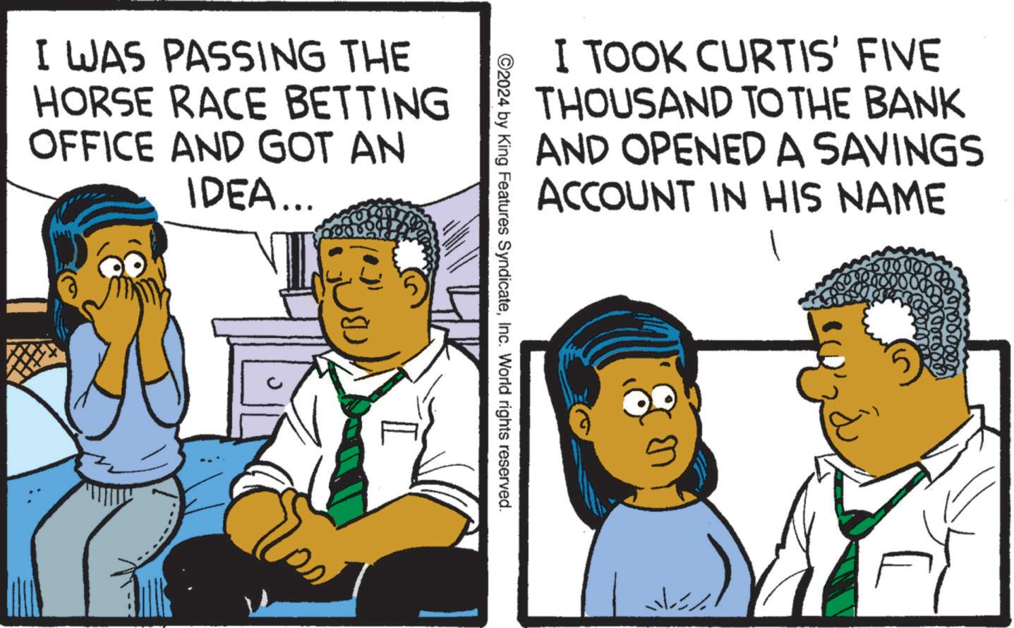 Illustration OCR: I TOOK CURTIS' FIVE THOUSAND TO THE BANK AND OPENED A SAVINGS ACCOUNT IN HIS NAME ©2024 by King Features SyndicateInc. World rights reserved. I WAS PASSING THE HORSE RACE BETTING OFFICE AND GOT AN IDEA... I I TOOK CURTIS ' FIVE THOUSAND TO THE BANK AND OPENED A SAVINGS ACCOUNT IN HIS NAME © 2024 by King Features SyndicateInc. World rights reserved . I WAS PASSING THE HORSE RACE BETTING OFFICE AND GOT AN IDEA ... I