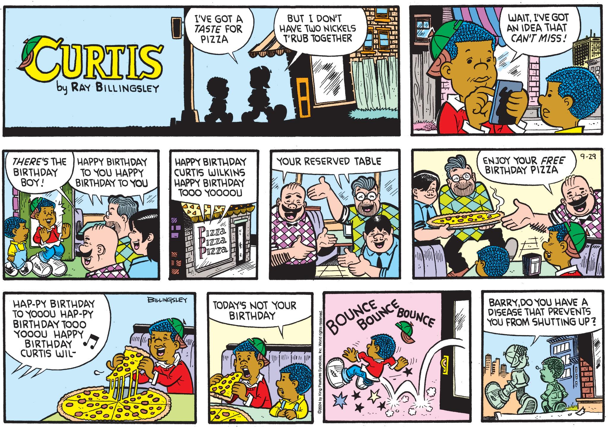Fictional character OCR: CURTIS by RAY BILLINGSLEY I'VE GOT A TASTE FOR PIZZA BUT I DON'T HAVE TWO NICKELS T'RUB TOGETHER WAITI'VE GOT AN IDEA THAT CAN'T MISS! 9-29 THERE'S THE HAPPY BIRTHDAY BIRTHDAY TO YOU HAPPY HAPPY BIRTHDAY CURTIS WILKINS YOUR RESERVED TABLE ENJOY YOUR FREE BIRTHDAY PIZZA BOY! BIRTHDAY TO YOU HAPPY BIRTHDAY TOOO YOOOOU HAP-PY BIRTHDAY TO YOOOU HAP-PY BIRTHDAY TOOO YOOOU HAPPY BIRTHDAY CURTIS WIL BILLINGSLEY Pizza Pizza Pizza TODAY'S NOT YOUR BIRTHDAY ©2024 by King Features SyndicateInc. World rights reserved. BOUNCE BARRYDO YOU HAVE A DISEASE THAT PREVENTS YOU FROM SHUTTING UP? BOUNCENCE BOR CURTIS by RAY BILLINGSLEY I'VE GOT A TASTE FOR PIZZA BUT I DON'T HAVE TWO NICKELS T'RUB TOGETHER WAITI'VE GOT AN IDEA THAT CAN'T MISS ! 9-29 THERE'S THE HAPPY BIRTHDAY BIRTHDAY TO YOU HAPPY HAPPY BIRTHDAY CURTIS WILKINS YOUR RESERVED TABLE ENJOY YOUR FREE BIRTHDAY PIZZA BOY ! BIRTHDAY TO YOU HAPPY BIRTHDAY TOOO YOOOOU HAP - PY BIRTHDAY TO YOOOU HAP - PY BIRTHDAY TOOO YOOOU HAPPY BIRTHDAY CURTIS WIL BILLINGSLEY Pizza Pizza Pizza TODAY'S NOT YOUR BIRTHDAY © 2024 by King Features SyndicateInc. World rights reserved . BOUNCE BARRYDO YOU HAVE A DISEASE THAT PREVENTS YOU FROM SHUTTING UP ? BOUNCENCE BOR