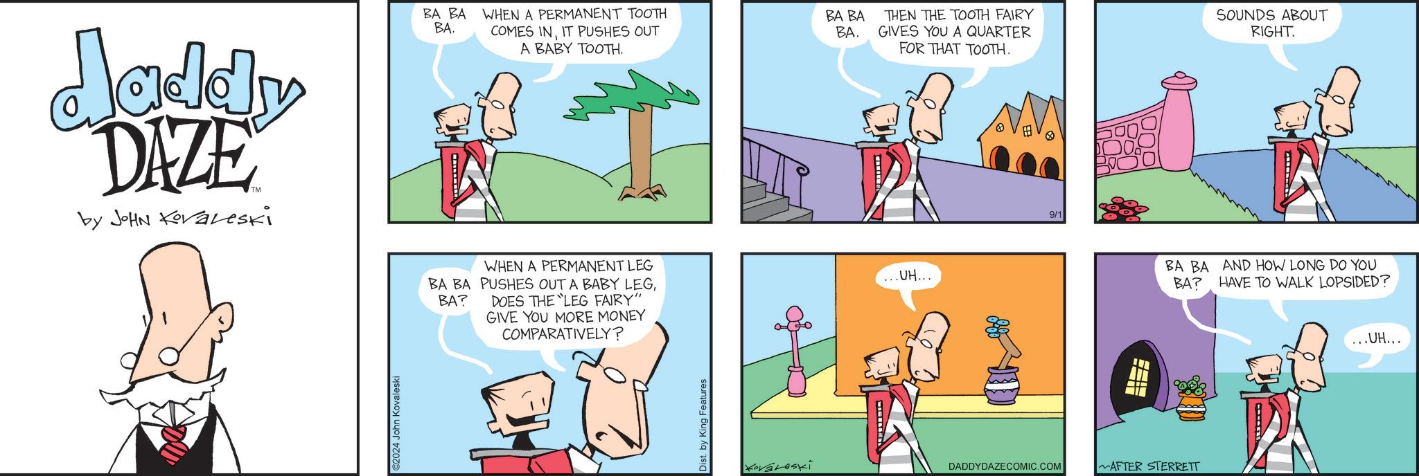 Adaptation OCR: Jaddy DAZE by JOHN Koraleski BA BA WHEN A PERMANENT TOOTH BA. COMES INIT PUSHES OUT A BABY TOOTH. BA BA BA. THEN THE TOOTH FAIRY GIVES YOU A QUARTER FOR THAT TOOTH. 9/1 SOUNDS ABOUT RIGHT. 2024 John Kovaleski BA? WHEN A PERMANENT LEG BA BA PUSHES OUT A BABY LEGDOES THE LEG FAIRY" GIVE YOU MORE MONEY COMPARATIVELY? Dist. by King Features ... UH... Kovároski DADDYDAZECOMIC.COM AFTER STERRETT BA BA BA? AND HOW LONG DO YOU HAVE TO WALK LOPSIDED? ...UH... Jaddy DAZE by JOHN Koraleski BA BA WHEN A PERMANENT TOOTH BA . COMES INIT PUSHES OUT A BABY TOOTH . BA BA BA . THEN THE TOOTH FAIRY GIVES YOU A QUARTER FOR THAT TOOTH . 9/1 SOUNDS ABOUT RIGHT . 2024 John Kovaleski BA ? WHEN A PERMANENT LEG BA BA PUSHES OUT A BABY LEGDOES THE LEG FAIRY " GIVE YOU MORE MONEY COMPARATIVELY ? Dist . by King Features ... UH ... Kovároski DADDYDAZECOMIC.COM AFTER STERRETT BA BA BA ? AND HOW LONG DO YOU HAVE TO WALK LOPSIDED ? ... UH ...
