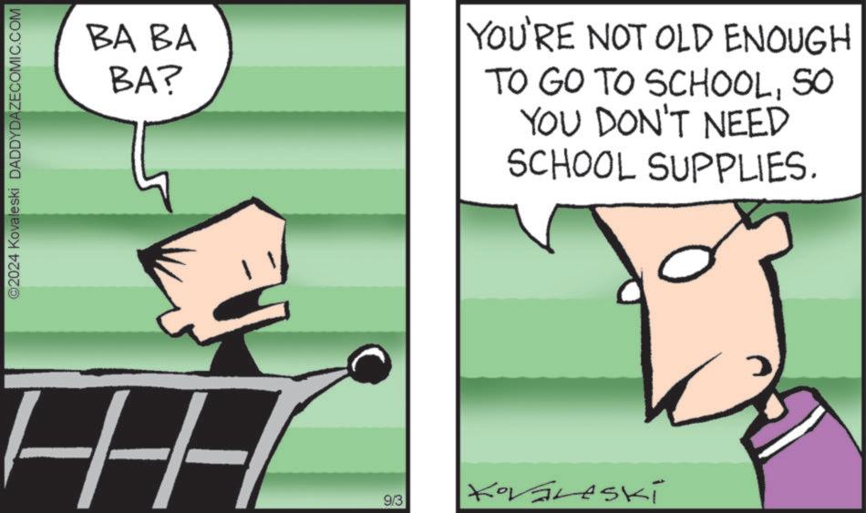 Motor vehicle OCR: ©2024 Kovaleski DADDYDAZECOMIC.COM BA BA BA? YOU'RE NOT OLD ENOUGH TO GO TO SCHOOLSO YOU DON'T NEED SCHOOL SUPPLIES. 9/3 Kováreski © 2024 Kovaleski DADDYDAZECOMIC.COM BA BA BA ? YOU'RE NOT OLD ENOUGH TO GO TO SCHOOLSO YOU DON'T NEED SCHOOL SUPPLIES . 9/3 Kováreski