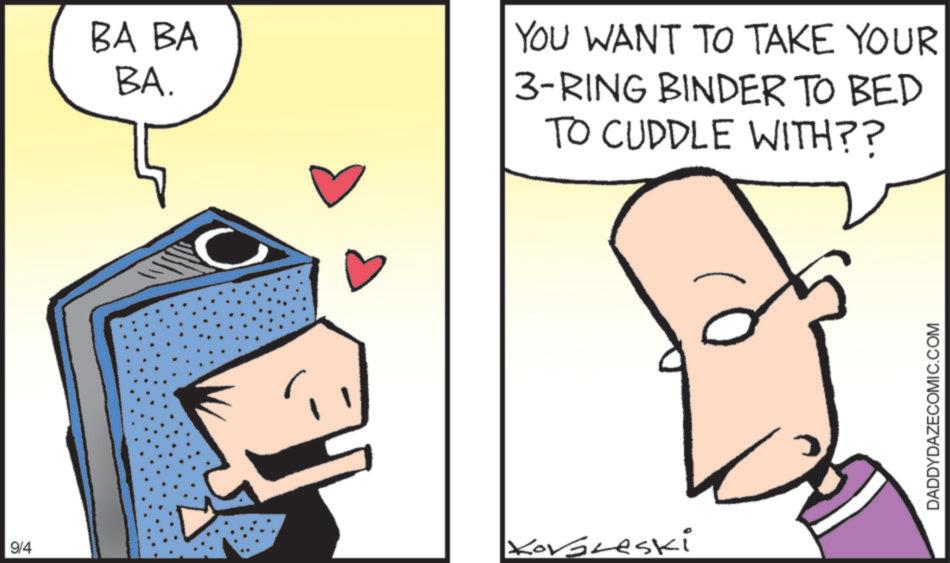 Sharing OCR: BA BA BA. YOU WANT TO TAKE YOUR 3-RING BINDER TO BED TO CUDDLE WITH?? 9/4 Korbreski DADDYDAZECOMIC.COM BA BA BA . YOU WANT TO TAKE YOUR 3 - RING BINDER TO BED TO CUDDLE WITH ?? 9/4 Korbreski DADDYDAZECOMIC.COM