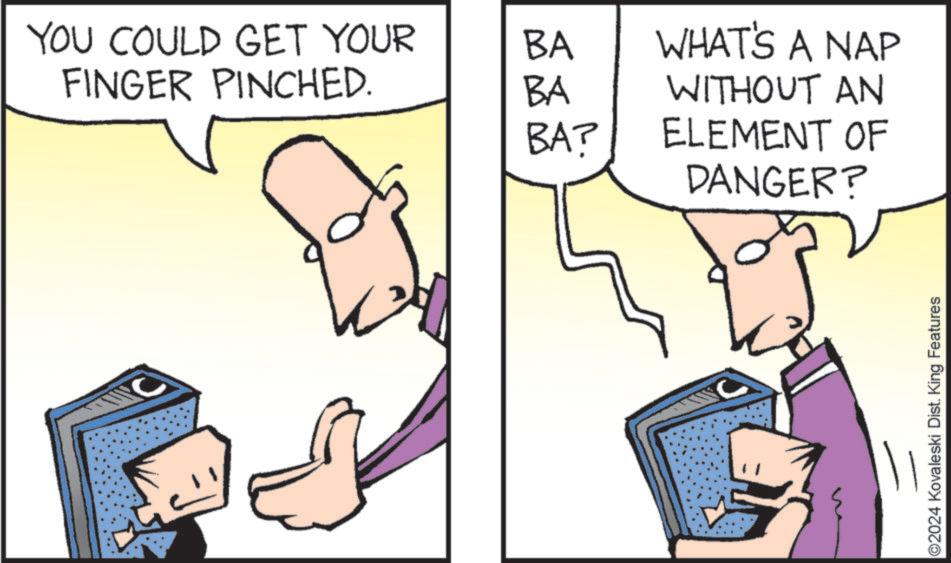 Thumb OCR: YOU COULD GET YOUR BA WHAT'S A NAP FINGER PINCHED. BA WITHOUT AN BA? ELEMENT OF DANGER? ©2024 Kovaleski Dist. King Features YOU COULD GET YOUR BA WHAT'S A NAP FINGER PINCHED . BA WITHOUT AN BA ? ELEMENT OF DANGER ? © 2024 Kovaleski Dist . King Features