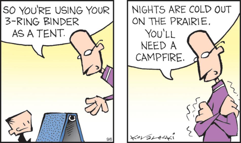 Mammal OCR: SO YOU'RE USING YOUR 3-RING BINDER AS A TENT. NIGHTS ARE COLD OUT ON THE PRAIRIE. YOU'LL NEED A CAMPFIRE. 9/6 Kovareski SO YOU'RE USING YOUR 3 - RING BINDER AS A TENT . NIGHTS ARE COLD OUT ON THE PRAIRIE . YOU'LL NEED A CAMPFIRE . 9/6 Kovareski