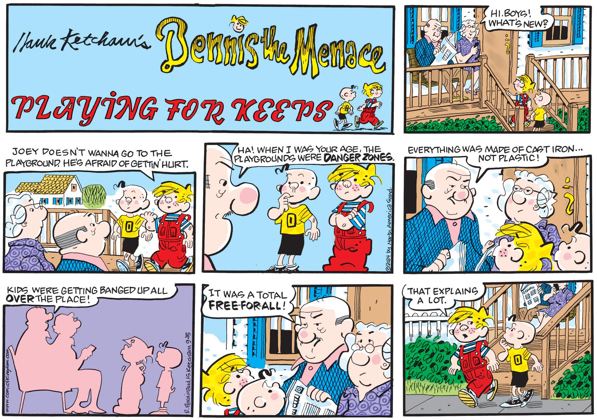 Art OCR: www.comicskingdom.com Hank Kechaun's Bennis the Menace PLAYING FOR KEEPS JOEY DOESN'T WANNA GO TO THE PLAYGROUND. HE'S AFRAID OF GETTIN' HURT. HA! WHEN I WAS YOUR AGETHE PLAYGROUNDS WERE DANGER ZONES. HI.BOYS! WHAT'S NEW? EVERYTHING WAS MADE OF CAST IRON... NOT PLASTIC! 0 KIDS WERE GETTING BANGED UP ALL OVER THE PLACE! IT WAS A TOTAL FREE FORALL! R. Ferdinand S. Ketcham 9-15 FA 2024 by North America Synd. THAT EXPLAINS A LOT. # E 0 www.comicskingdom.com Hank Kechaun's Bennis the Menace PLAYING FOR KEEPS JOEY DOESN'T WANNA GO TO THE PLAYGROUND . HE'S AFRAID OF GETTIN ' HURT . HA ! WHEN I WAS YOUR AGETHE PLAYGROUNDS WERE DANGER ZONES . HI.BOYS ! WHAT'S NEW ? EVERYTHING WAS MADE OF CAST IRON ... NOT PLASTIC ! 0 KIDS WERE GETTING BANGED UP ALL OVER THE PLACE ! IT WAS A TOTAL FREE FORALL ! R. Ferdinand S. Ketcham 9-15 FA 2024 by North America Synd . THAT EXPLAINS A LOT . # E 0