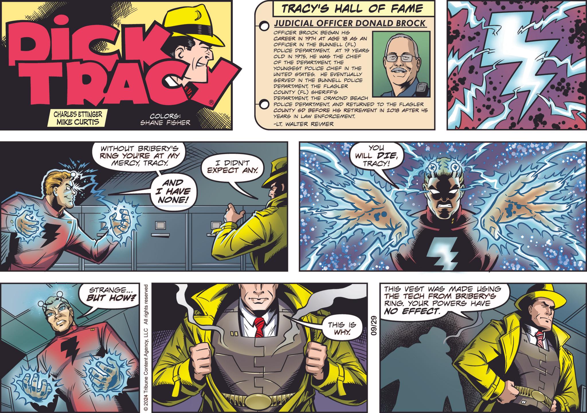 Comic book OCR: Dick TRAC CHARLES ETTINGER MIKE CURTIS COLORS: SHANE FISHER WITHOUT BRIBERY'S RING YOU'RE AT MY MERCYTRACY. AND I HAVE NONE! I DIDN'T EXPECT ANY. STRANGE... BUT HOW? © 2024 Tribune Content AgencyLLC All rights reserved 00 TRACY'S HALL OF FAME JUDICIAL OFFICER DONALD BROCK OFFICER BROCK BEGAN HIS CAREER IN 1974 AT AGE 18 AS AN OFFICER IN THE BUNNELL (FL) POLICE DEPARTMENT. AT 19 YEARS OLD IN 1975HE WAS THE CHIEF OF THE DEPARTMENTTHE YOUNGEST POLICE CHIEF IN THE UNITED STATES. HE EVENTUALLY SERVED IN THE BUNNELL POLICE DEPARTMENTTHE FLAGLER COUNTY (FL) SHERIFF'S DEPARTMENTTHE ORMOND BEACH POLICE DEPARTMENTAND RETURNED TO THE FLAGLER COUNTY SD BEFORE HIS RETIREMENT IN 2018 AFTER 45 YEARS IN LAW ENFORCEMENT. -LT. WALTER REIMER THIS IS WHY. 09/29 YOU WILL DIE TRACY! THIS VEST WAS MADE USING THE TECH FROM BRIBERY'S RING. YOUR POWERS HAVE NO EFFECT. Dick TRAC CHARLES ETTINGER MIKE CURTIS COLORS : SHANE FISHER WITHOUT BRIBERY'S RING YOU'RE AT MY MERCYTRACY . AND I HAVE NONE ! I DIDN'T EXPECT ANY . STRANGE ... BUT HOW ? © 2024 Tribune Content AgencyLLC All rights reserved 00 TRACY'S HALL OF FAME JUDICIAL OFFICER DONALD BROCK OFFICER BROCK BEGAN HIS CAREER IN 1974 AT AGE 18 AS AN OFFICER IN THE BUNNELL ( FL ) POLICE DEPARTMENT . AT 19 YEARS OLD IN 1975HE WAS THE CHIEF OF THE DEPARTMENTTHE YOUNGEST POLICE CHIEF IN THE UNITED STATES . HE EVENTUALLY SERVED IN THE BUNNELL POLICE DEPARTMENTTHE FLAGLER COUNTY ( FL ) SHERIFF'S DEPARTMENTTHE ORMOND BEACH POLICE DEPARTMENTAND RETURNED TO THE FLAGLER COUNTY SD BEFORE HIS RETIREMENT IN 2018 AFTER 45 YEARS IN LAW ENFORCEMENT . -LT . WALTER REIMER THIS IS WHY . 09/29 YOU WILL DIE TRACY ! THIS VEST WAS MADE USING THE TECH FROM BRIBERY'S RING . YOUR POWERS HAVE NO EFFECT .