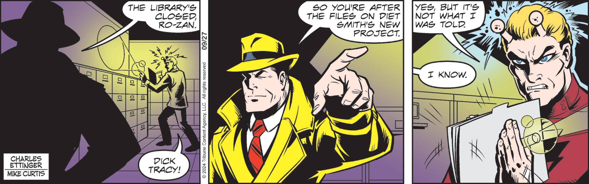 Comics OCR: CHARLES ETTINGER MIKE CURTIS THE LIBRARY'S CLOSEDRO-ZAN. D D al DICK TRACY! 09/27 ©2024 Tribune Content AgencyLLC All rights reserved SO YOU'RE AFTER THE FILES ON DIET SMITH'S NEW PROJECT. YESBUT IT'S NOT WHAT I WAS TOLD. I KNOW. CHARLES ETTINGER MIKE CURTIS THE LIBRARY'S CLOSEDRO - ZAN . D D al DICK TRACY ! 09/27 © 2024 Tribune Content AgencyLLC All rights reserved SO YOU'RE AFTER THE FILES ON DIET SMITH'S NEW PROJECT . YESBUT IT'S NOT WHAT I WAS TOLD . I KNOW .