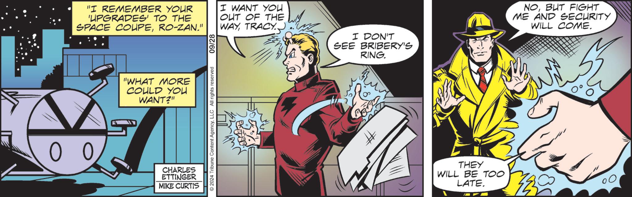 Fiction OCR: 00 "I REMEMBER YOUR 'UPGRADES' TO THE SPACE COUPERO-ZAN." I WANT YOU OUT OF THE WAYTRACY. "WHAT MORE COULD YOU WANT?" CHARLES ETTINGER MIKE CURTIS © 2024 Tribune Content AgencyLLC All rights reserved 09/28 I DON'T SEE BRIBERY'S RING # THEY WILL BE TOO LATE. NOBUT FIGHT ME AND SECURITY WILL COME. 00 " I REMEMBER YOUR ' UPGRADES ' TO THE SPACE COUPERO - ZAN . " I WANT YOU OUT OF THE WAYTRACY . " WHAT MORE COULD YOU WANT ? " CHARLES ETTINGER MIKE CURTIS © 2024 Tribune Content AgencyLLC All rights reserved 09/28 I DON'T SEE BRIBERY'S RING # THEY WILL BE TOO LATE . NOBUT FIGHT ME AND SECURITY WILL COME .